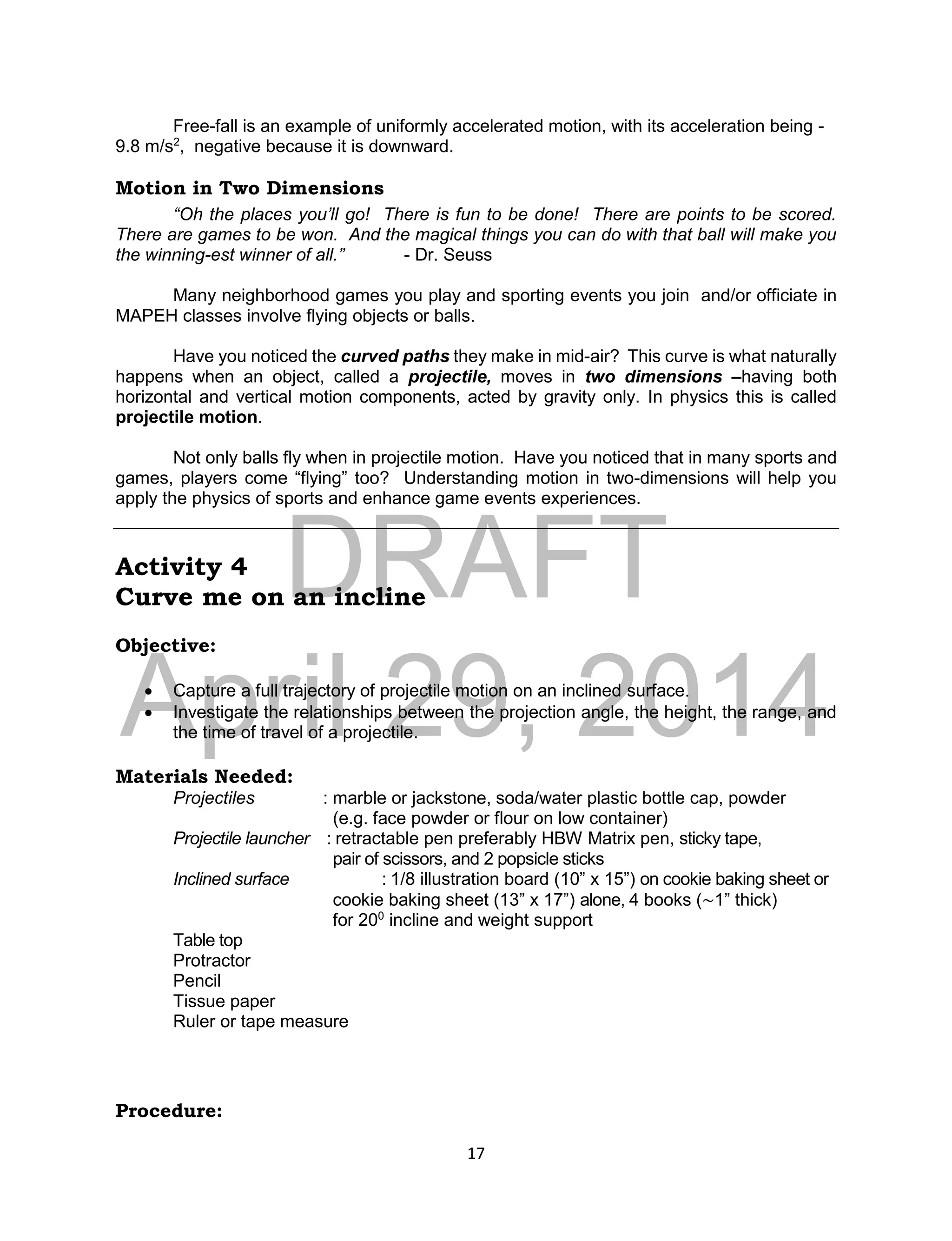 DRAFT
April 29, 2014
17
Free-fall is an example of uniformly accelerated motion, with its acceleration being -
9.8 m/s2
, negative because it is downward.
Motion in Two Dimensions
“Oh the places you’ll go! There is fun to be done! There are points to be scored.
There are games to be won. And the magical things you can do with that ball will make you
the winning-est winner of all.” - Dr. Seuss
Many neighborhood games you play and sporting events you join and/or officiate in
MAPEH classes involve flying objects or balls.
Have you noticed the curved paths they make in mid-air? This curve is what naturally
happens when an object, called a projectile, moves in two dimensions –having both
horizontal and vertical motion components, acted by gravity only. In physics this is called
projectile motion.
Not only balls fly when in projectile motion. Have you noticed that in many sports and
games, players come “flying” too? Understanding motion in two-dimensions will help you
apply the physics of sports and enhance game events experiences.
Activity 4
Curve me on an incline
Objective:
 Capture a full trajectory of projectile motion on an inclined surface.
 Investigate the relationships between the projection angle, the height, the range, and
the time of travel of a projectile.
Materials Needed:
Projectiles : marble or jackstone, soda/water plastic bottle cap, powder
(e.g. face powder or flour on low container)
Projectile launcher : retractable pen preferably HBW Matrix pen, sticky tape,
pair of scissors, and 2 popsicle sticks
Inclined surface : 1/8 illustration board (10” x 15”) on cookie baking sheet or
cookie baking sheet (13” x 17”) alone, 4 books (~1” thick)
for 200
incline and weight support
Table top
Protractor
Pencil
Tissue paper
Ruler or tape measure
Procedure:
 