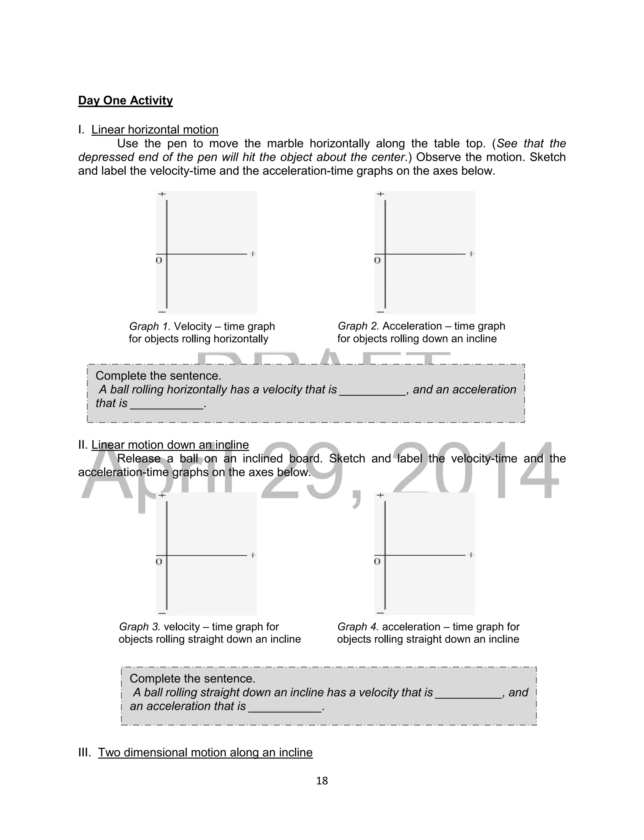 DRAFT
April 29, 2014
18
Day One Activity
I. Linear horizontal motion
Use the pen to move the marble horizontally along the table top. (See that the
depressed end of the pen will hit the object about the center.) Observe the motion. Sketch
and label the velocity-time and the acceleration-time graphs on the axes below.
II. Linear motion down an incline
Release a ball on an inclined board. Sketch and label the velocity-time and the
acceleration-time graphs on the axes below.
III. Two dimensional motion along an incline
Graph 1. Velocity – time graph
for objects rolling horizontally
Graph 2. Acceleration – time graph
for objects rolling down an incline
Graph 3. velocity – time graph for
objects rolling straight down an incline
Graph 4. acceleration – time graph for
objects rolling straight down an incline
Complete the sentence.
A ball rolling horizontally has a velocity that is __________, and an acceleration
that is ___________.
Complete the sentence.
A ball rolling straight down an incline has a velocity that is __________, and
an acceleration that is ___________.
 