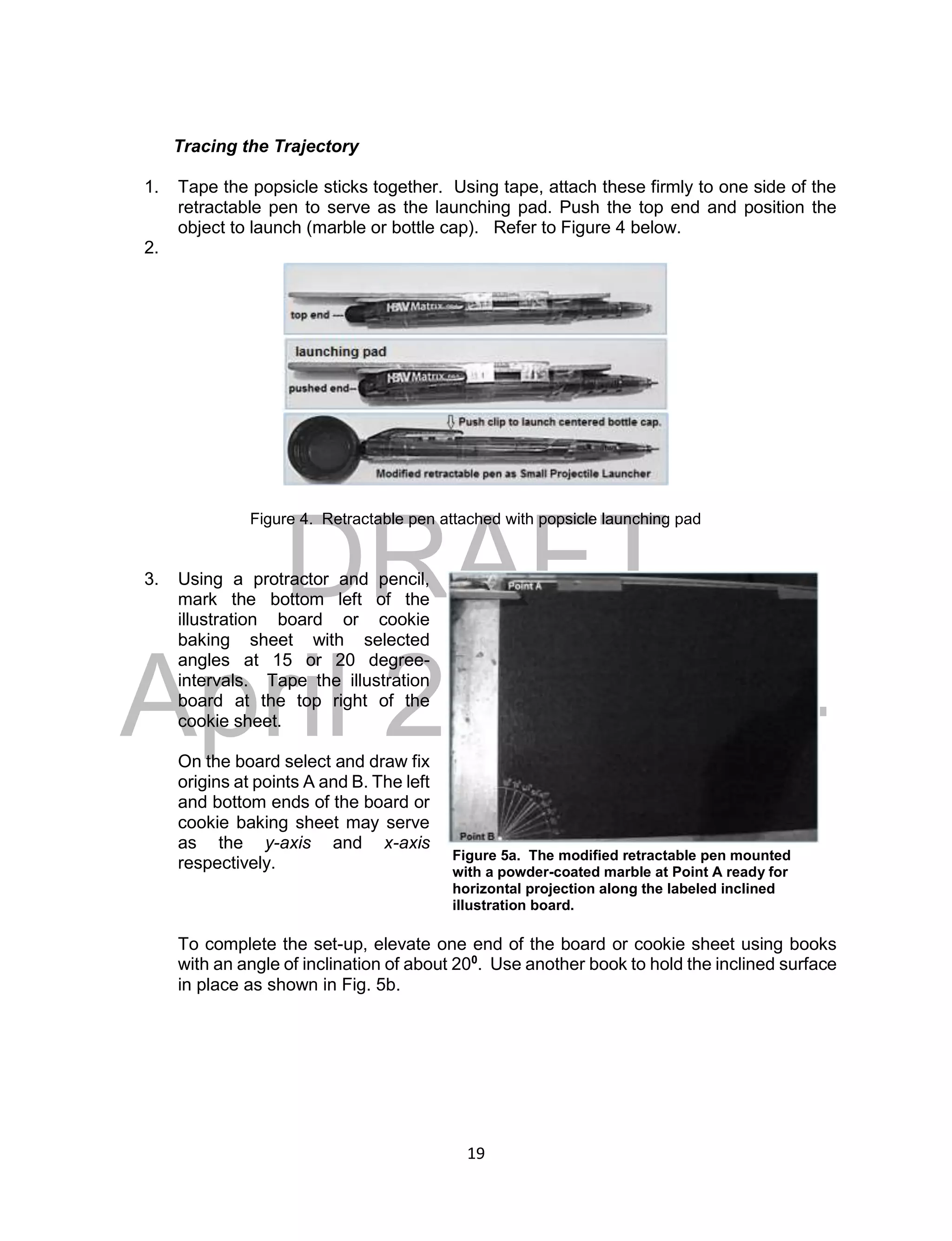DRAFT
April 29, 2014
19
Tracing the Trajectory
1. Tape the popsicle sticks together. Using tape, attach these firmly to one side of the
retractable pen to serve as the launching pad. Push the top end and position the
object to launch (marble or bottle cap). Refer to Figure 4 below.
2.
Figure 4. Retractable pen attached with popsicle launching pad
3. Using a protractor and pencil,
mark the bottom left of the
illustration board or cookie
baking sheet with selected
angles at 15 or 20 degree-
intervals. Tape the illustration
board at the top right of the
cookie sheet.
On the board select and draw fix
origins at points A and B. The left
and bottom ends of the board or
cookie baking sheet may serve
as the y-axis and x-axis
respectively.
To complete the set-up, elevate one end of the board or cookie sheet using books
with an angle of inclination of about 200
. Use another book to hold the inclined surface
in place as shown in Fig. 5b.
Figure 5a. The modified retractable pen mounted
with a powder-coated marble at Point A ready for
horizontal projection along the labeled inclined
illustration board.
 