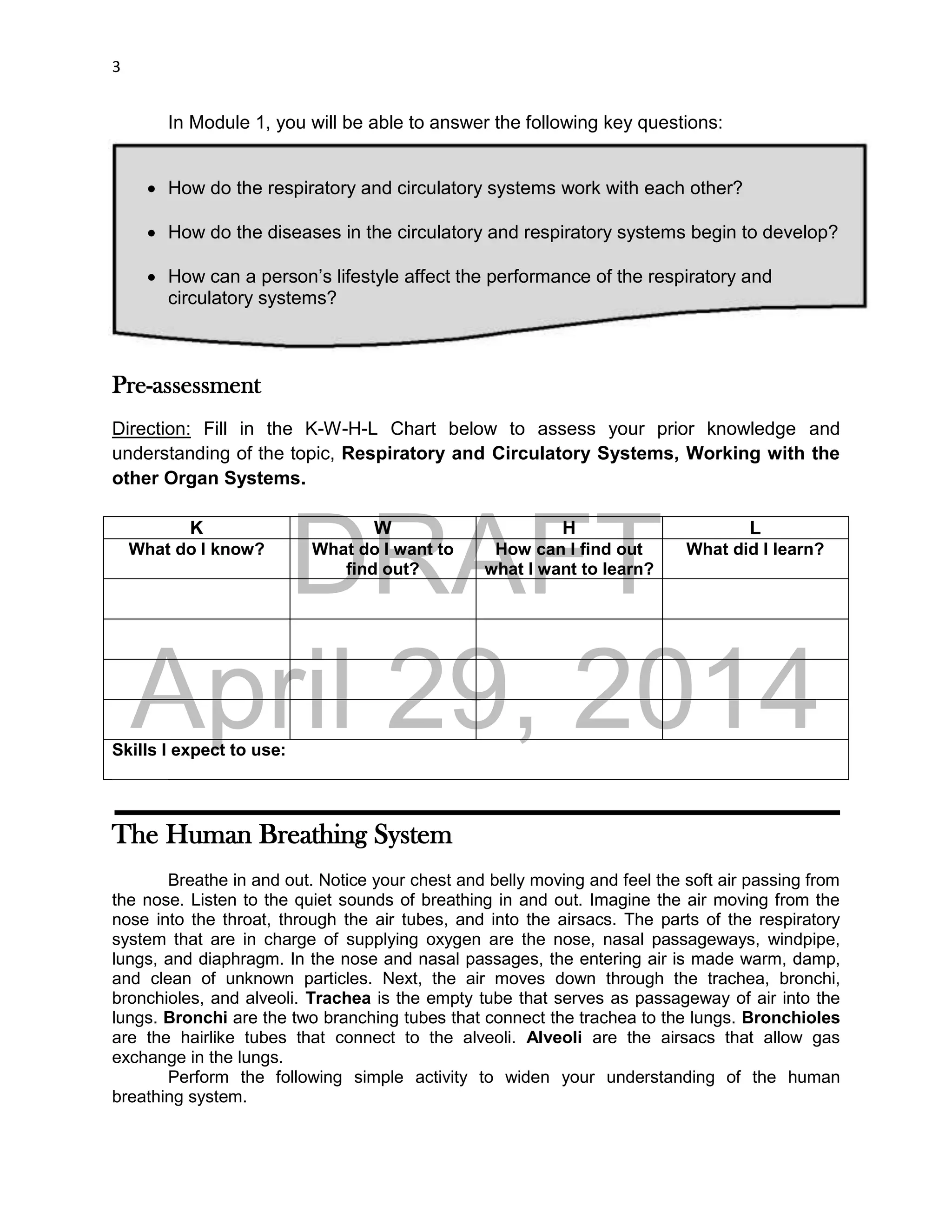 DRAFT
April 29, 2014
3
In Module 1, you will be able to answer the following key questions:
 How do the respiratory and circulatory systems work with each other?
 How do the diseases in the circulatory and respiratory systems begin to develop?
 How can a person’s lifestyle affect the performance of the respiratory and
circulatory systems?
Pre-assessment
Direction: Fill in the K-W-H-L Chart below to assess your prior knowledge and
understanding of the topic, Respiratory and Circulatory Systems, Working with the
other Organ Systems.
K W H L
What do I know? What do I want to
find out?
How can I find out
what I want to learn?
What did I learn?
Skills I expect to use:
The Human Breathing System
Breathe in and out. Notice your chest and belly moving and feel the soft air passing from
the nose. Listen to the quiet sounds of breathing in and out. Imagine the air moving from the
nose into the throat, through the air tubes, and into the airsacs. The parts of the respiratory
system that are in charge of supplying oxygen are the nose, nasal passageways, windpipe,
lungs, and diaphragm. In the nose and nasal passages, the entering air is made warm, damp,
and clean of unknown particles. Next, the air moves down through the trachea, bronchi,
bronchioles, and alveoli. Trachea is the empty tube that serves as passageway of air into the
lungs. Bronchi are the two branching tubes that connect the trachea to the lungs. Bronchioles
are the hairlike tubes that connect to the alveoli. Alveoli are the airsacs that allow gas
exchange in the lungs.
Perform the following simple activity to widen your understanding of the human
breathing system.
 