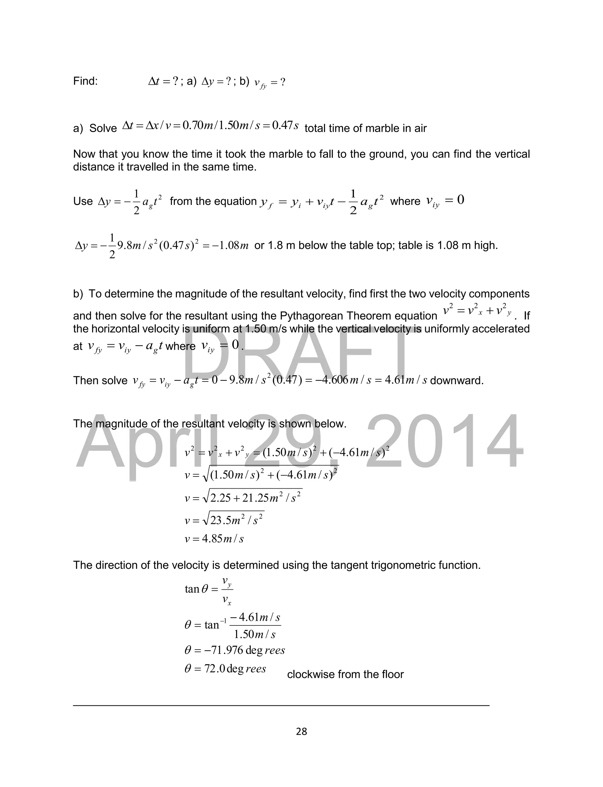 DRAFT
April 29, 2014
28
Find: ?

t ; a) ?

y ; b) ?

fy
v
a) Solve s
s
m
m
v
x
t 47
.
0
/
50
.
1
/
70
.
0
/ 



 total time of marble in air
Now that you know the time it took the marble to fall to the ground, you can find the vertical
distance it travelled in the same time.
Use 2
2
1
t
a
y g


 from the equation 2
2
1
t
a
t
v
y
y g
iy
i
f 

 where 0

iy
v
m
s
s
m
y 08
.
1
)
47
.
0
(
/
8
.
9
2
1 2
2




 or 1.8 m below the table top; table is 1.08 m high.
b) To determine the magnitude of the resultant velocity, find first the two velocity components
and then solve for the resultant using the Pythagorean Theorem equation y
x v
v
v 2
2
2

 . If
the horizontal velocity is uniform at 1.50 m/s while the vertical velocity is uniformly accelerated
at t
a
v
v g
iy
fy 
 where 0

iy
v .
Then solve s
m
s
m
s
m
t
a
v
v g
iy
fy /
61
.
4
/
606
.
4
)
47
.
0
(
/
8
.
9
0 2






 downward.
The magnitude of the resultant velocity is shown below.
s
m
v
s
m
v
s
m
v
s
m
s
m
v
s
m
s
m
v
v
v y
x
/
85
.
4
/
5
.
23
/
25
.
21
25
.
2
)
/
61
.
4
(
)
/
50
.
1
(
)
/
61
.
4
(
)
/
50
.
1
(
2
2
2
2
2
2
2
2
2
2
2












The direction of the velocity is determined using the tangent trigonometric function.
rees
rees
s
m
s
m
v
v
x
y
deg
0
.
72
deg
976
.
71
/
50
.
1
/
61
.
4
tan
tan
1











clockwise from the floor
___________________________________________________________________
 