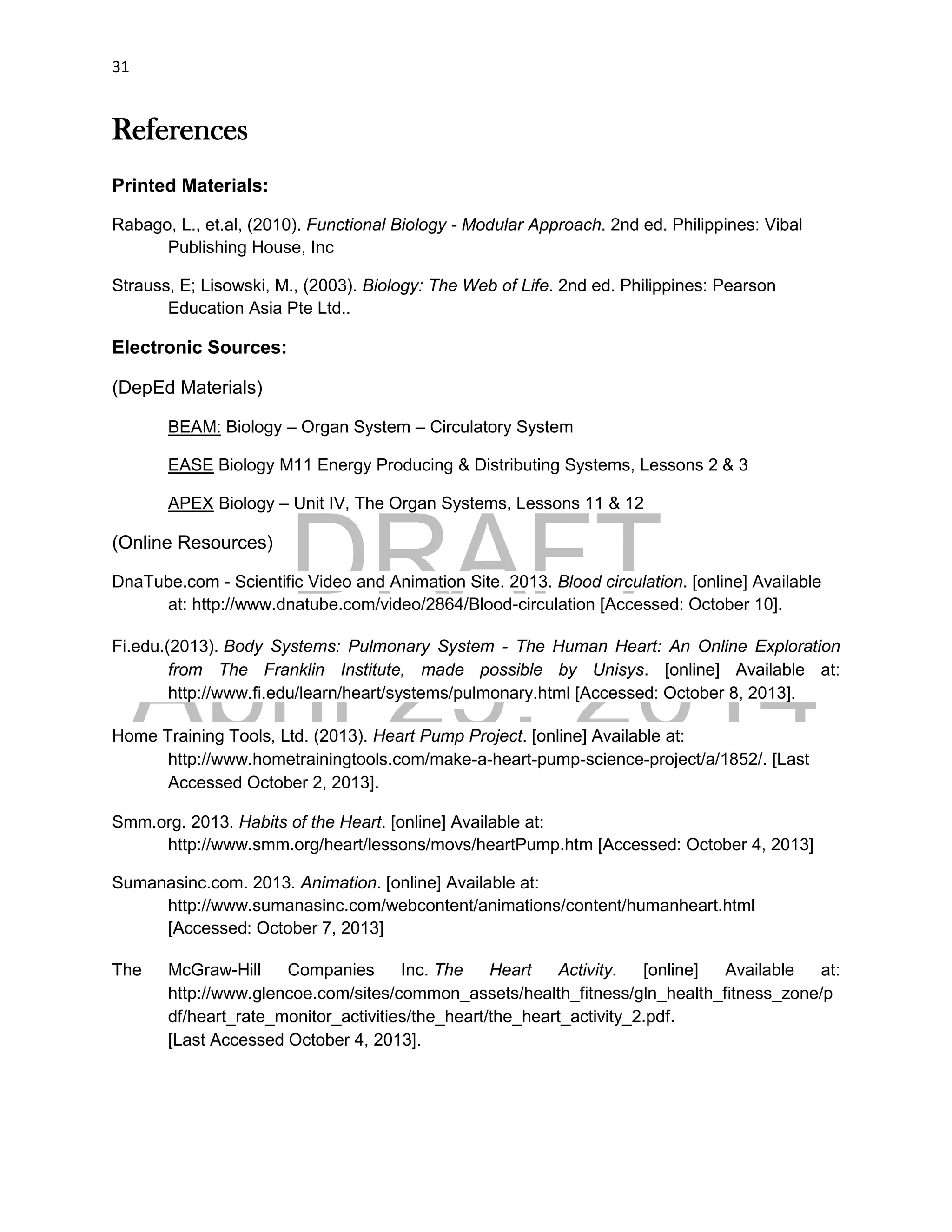 DRAFT
April 29, 2014
31
References
Printed Materials:
Rabago, L., et.al, (2010). Functional Biology - Modular Approach. 2nd ed. Philippines: Vibal
Publishing House, Inc
Strauss, E; Lisowski, M., (2003). Biology: The Web of Life. 2nd ed. Philippines: Pearson
Education Asia Pte Ltd..
Electronic Sources:
(DepEd Materials)
BEAM: Biology – Organ System – Circulatory System
EASE Biology M11 Energy Producing & Distributing Systems, Lessons 2 & 3
APEX Biology – Unit IV, The Organ Systems, Lessons 11 & 12
(Online Resources)
DnaTube.com - Scientific Video and Animation Site. 2013. Blood circulation. [online] Available
at: http://www.dnatube.com/video/2864/Blood-circulation [Accessed: October 10].
Fi.edu.(2013). Body Systems: Pulmonary System - The Human Heart: An Online Exploration
from The Franklin Institute, made possible by Unisys. [online] Available at:
http://www.fi.edu/learn/heart/systems/pulmonary.html [Accessed: October 8, 2013].
Home Training Tools, Ltd. (2013). Heart Pump Project. [online] Available at:
http://www.hometrainingtools.com/make-a-heart-pump-science-project/a/1852/. [Last
Accessed October 2, 2013].
Smm.org. 2013. Habits of the Heart. [online] Available at:
http://www.smm.org/heart/lessons/movs/heartPump.htm [Accessed: October 4, 2013]
Sumanasinc.com. 2013. Animation. [online] Available at:
http://www.sumanasinc.com/webcontent/animations/content/humanheart.html
[Accessed: October 7, 2013]
The McGraw-Hill Companies Inc. The Heart Activity. [online] Available at:
http://www.glencoe.com/sites/common_assets/health_fitness/gln_health_fitness_zone/p
df/heart_rate_monitor_activities/the_heart/the_heart_activity_2.pdf.
[Last Accessed October 4, 2013].
 