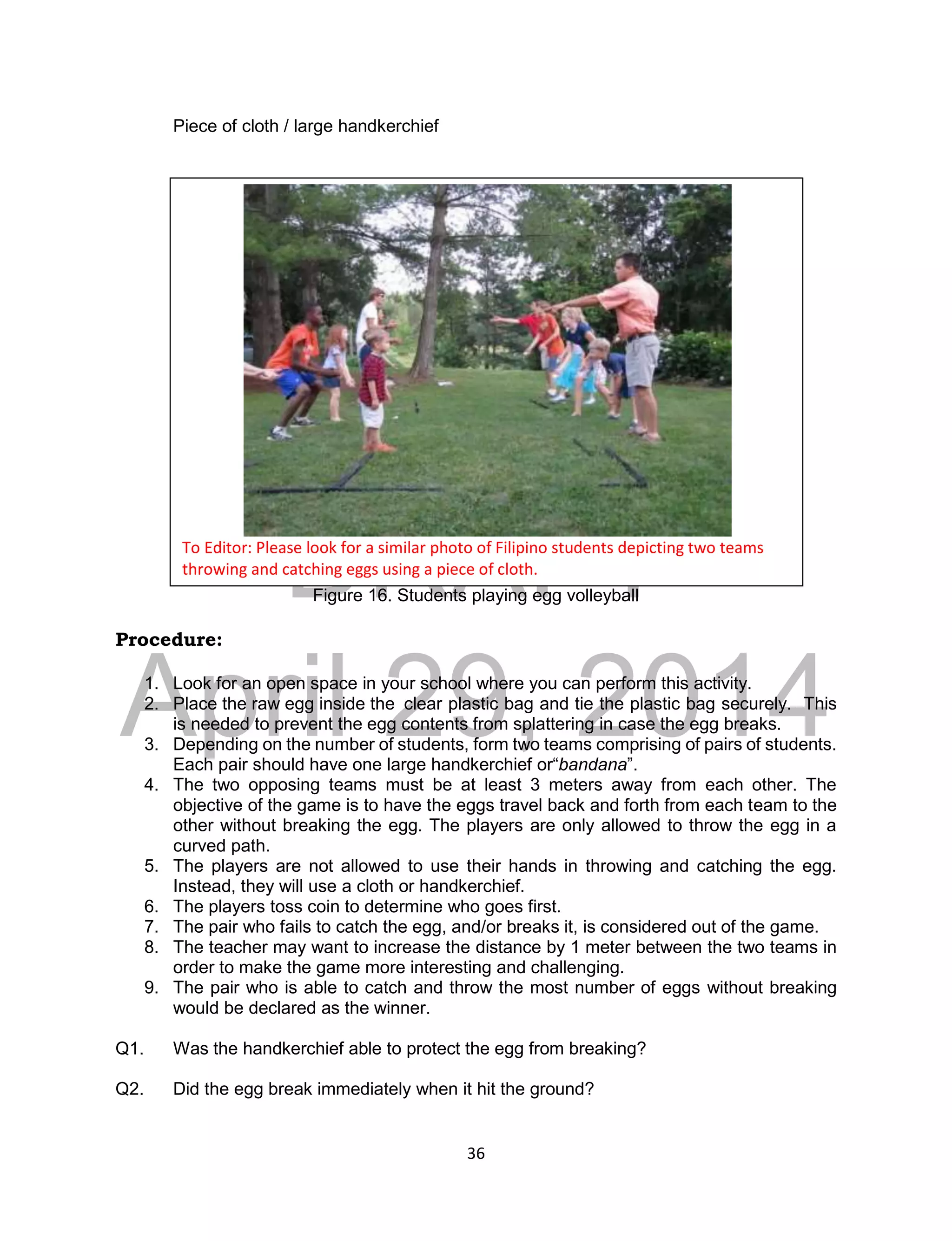 DRAFT
April 29, 2014
36
Piece of cloth / large handkerchief
Figure 16. Students playing egg volleyball
Procedure:
1. Look for an open space in your school where you can perform this activity.
2. Place the raw egg inside the clear plastic bag and tie the plastic bag securely. This
is needed to prevent the egg contents from splattering in case the egg breaks.
3. Depending on the number of students, form two teams comprising of pairs of students.
Each pair should have one large handkerchief or“bandana”.
4. The two opposing teams must be at least 3 meters away from each other. The
objective of the game is to have the eggs travel back and forth from each team to the
other without breaking the egg. The players are only allowed to throw the egg in a
curved path.
5. The players are not allowed to use their hands in throwing and catching the egg.
Instead, they will use a cloth or handkerchief.
6. The players toss coin to determine who goes first.
7. The pair who fails to catch the egg, and/or breaks it, is considered out of the game.
8. The teacher may want to increase the distance by 1 meter between the two teams in
order to make the game more interesting and challenging.
9. The pair who is able to catch and throw the most number of eggs without breaking
would be declared as the winner.
Q1. Was the handkerchief able to protect the egg from breaking?
Q2. Did the egg break immediately when it hit the ground?
To Editor: Please look for a similar photo of Filipino students depicting two teams
throwing and catching eggs using a piece of cloth.
 