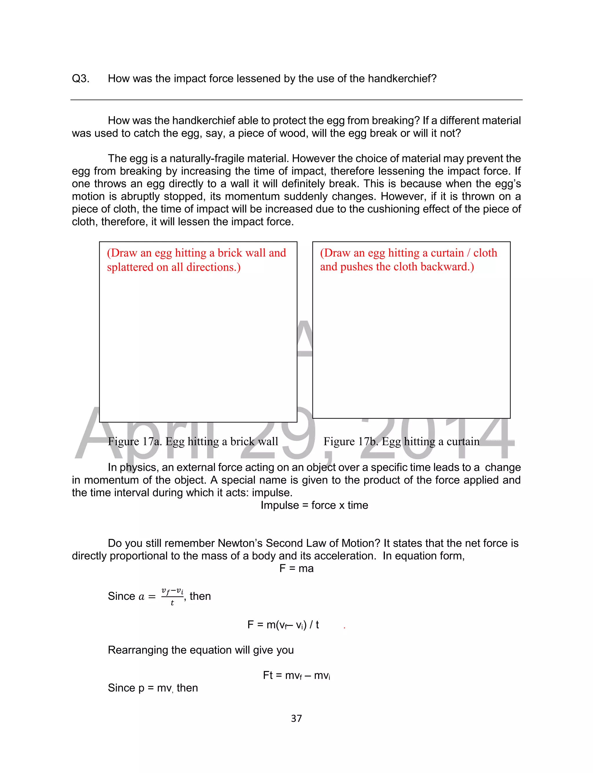 DRAFT
April 29, 2014
37
Q3. How was the impact force lessened by the use of the handkerchief?
How was the handkerchief able to protect the egg from breaking? If a different material
was used to catch the egg, say, a piece of wood, will the egg break or will it not?
The egg is a naturally-fragile material. However the choice of material may prevent the
egg from breaking by increasing the time of impact, therefore lessening the impact force. If
one throws an egg directly to a wall it will definitely break. This is because when the egg’s
motion is abruptly stopped, its momentum suddenly changes. However, if it is thrown on a
piece of cloth, the time of impact will be increased due to the cushioning effect of the piece of
cloth, therefore, it will lessen the impact force.
Figure 17a. Egg hitting a brick wall Figure 17b. Egg hitting a curtain
In physics, an external force acting on an object over a specific time leads to a change
in momentum of the object. A special name is given to the product of the force applied and
the time interval during which it acts: impulse.
Impulse = force x time
Do you still remember Newton’s Second Law of Motion? It states that the net force is
directly proportional to the mass of a body and its acceleration. In equation form,
F = ma
Since 𝑎 =
𝑣𝑓−𝑣𝑖
𝑡
, then
F = m(vf– vi) / t .
Rearranging the equation will give you
Ft = mvf – mvi
Since p = mv, then
(Draw an egg hitting a brick wall and
splattered on all directions.)
(Draw an egg hitting a curtain / cloth
and pushes the cloth backward.)
 