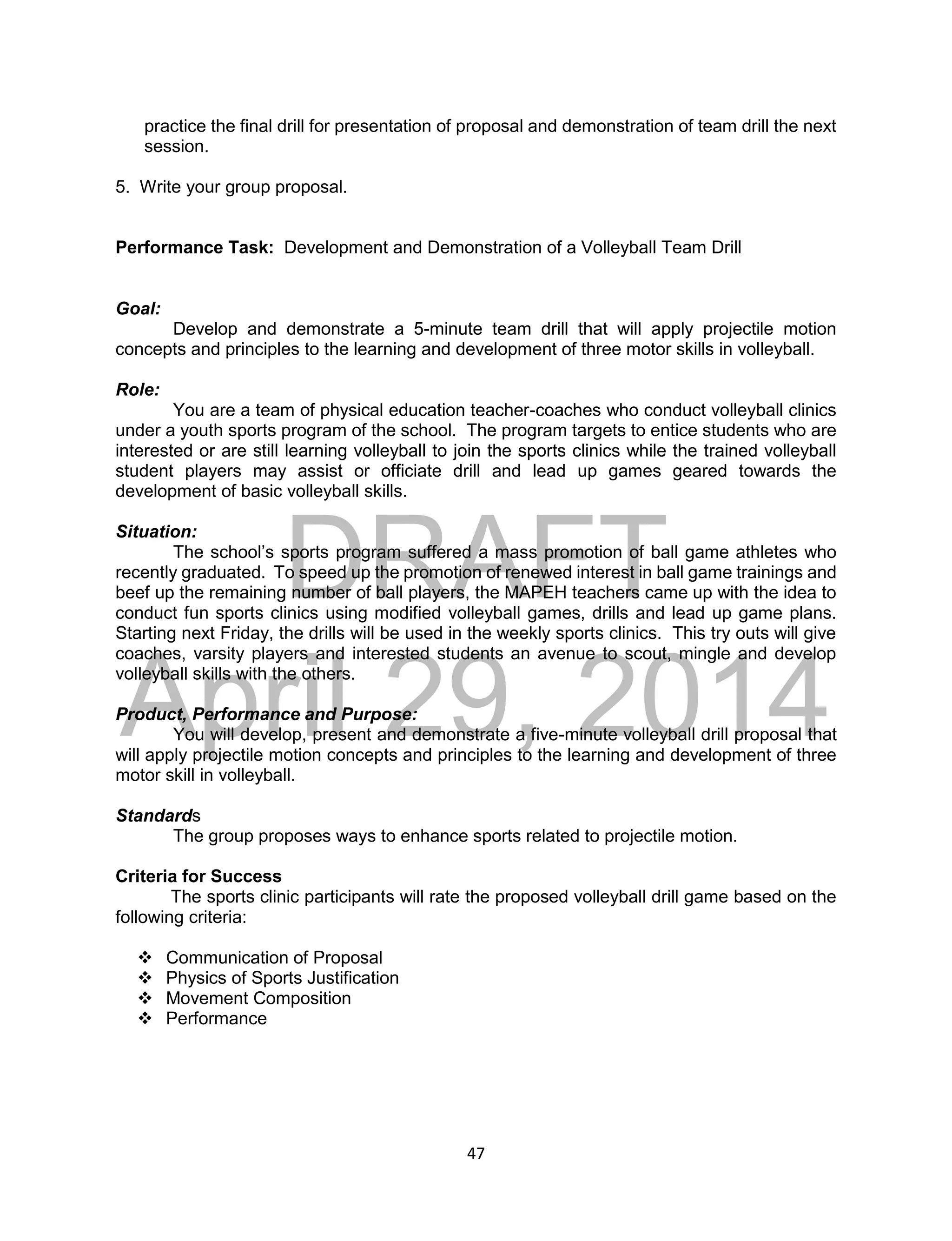 DRAFT
April 29, 2014
47
practice the final drill for presentation of proposal and demonstration of team drill the next
session.
5. Write your group proposal.
Performance Task: Development and Demonstration of a Volleyball Team Drill
Goal:
Develop and demonstrate a 5-minute team drill that will apply projectile motion
concepts and principles to the learning and development of three motor skills in volleyball.
Role:
You are a team of physical education teacher-coaches who conduct volleyball clinics
under a youth sports program of the school. The program targets to entice students who are
interested or are still learning volleyball to join the sports clinics while the trained volleyball
student players may assist or officiate drill and lead up games geared towards the
development of basic volleyball skills.
Situation:
The school’s sports program suffered a mass promotion of ball game athletes who
recently graduated. To speed up the promotion of renewed interest in ball game trainings and
beef up the remaining number of ball players, the MAPEH teachers came up with the idea to
conduct fun sports clinics using modified volleyball games, drills and lead up game plans.
Starting next Friday, the drills will be used in the weekly sports clinics. This try outs will give
coaches, varsity players and interested students an avenue to scout, mingle and develop
volleyball skills with the others.
Product, Performance and Purpose:
You will develop, present and demonstrate a five-minute volleyball drill proposal that
will apply projectile motion concepts and principles to the learning and development of three
motor skill in volleyball.
Standards
The group proposes ways to enhance sports related to projectile motion.
Criteria for Success
The sports clinic participants will rate the proposed volleyball drill game based on the
following criteria:
 Communication of Proposal
 Physics of Sports Justification
 Movement Composition
 Performance
 