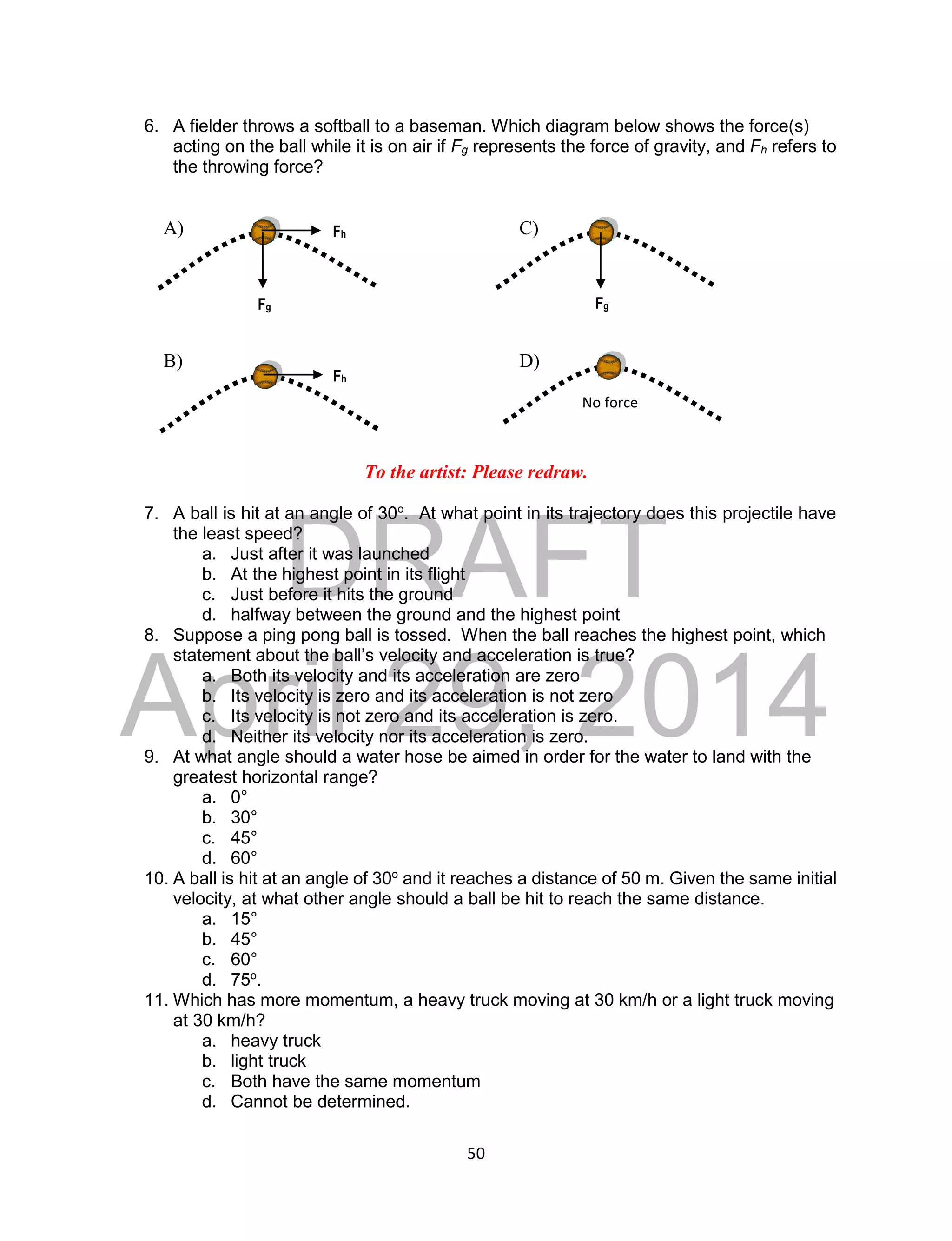 DRAFT
April 29, 2014
50
6. A fielder throws a softball to a baseman. Which diagram below shows the force(s)
acting on the ball while it is on air if Fg represents the force of gravity, and Fh refers to
the throwing force?
A) C)
B) D)
To the artist: Please redraw.
7. A ball is hit at an angle of 30o
. At what point in its trajectory does this projectile have
the least speed?
a. Just after it was launched
b. At the highest point in its flight
c. Just before it hits the ground
d. halfway between the ground and the highest point
8. Suppose a ping pong ball is tossed. When the ball reaches the highest point, which
statement about the ball’s velocity and acceleration is true?
a. Both its velocity and its acceleration are zero
b. Its velocity is zero and its acceleration is not zero
c. Its velocity is not zero and its acceleration is zero.
d. Neither its velocity nor its acceleration is zero.
9. At what angle should a water hose be aimed in order for the water to land with the
greatest horizontal range?
a. 0°
b. 30°
c. 45°
d. 60°
10. A ball is hit at an angle of 30o
and it reaches a distance of 50 m. Given the same initial
velocity, at what other angle should a ball be hit to reach the same distance.
a. 15°
b. 45°
c. 60°
d. 75o
.
11. Which has more momentum, a heavy truck moving at 30 km/h or a light truck moving
at 30 km/h?
a. heavy truck
b. light truck
c. Both have the same momentum
d. Cannot be determined.
Fh
Fg
Fg
Fh
No force
 