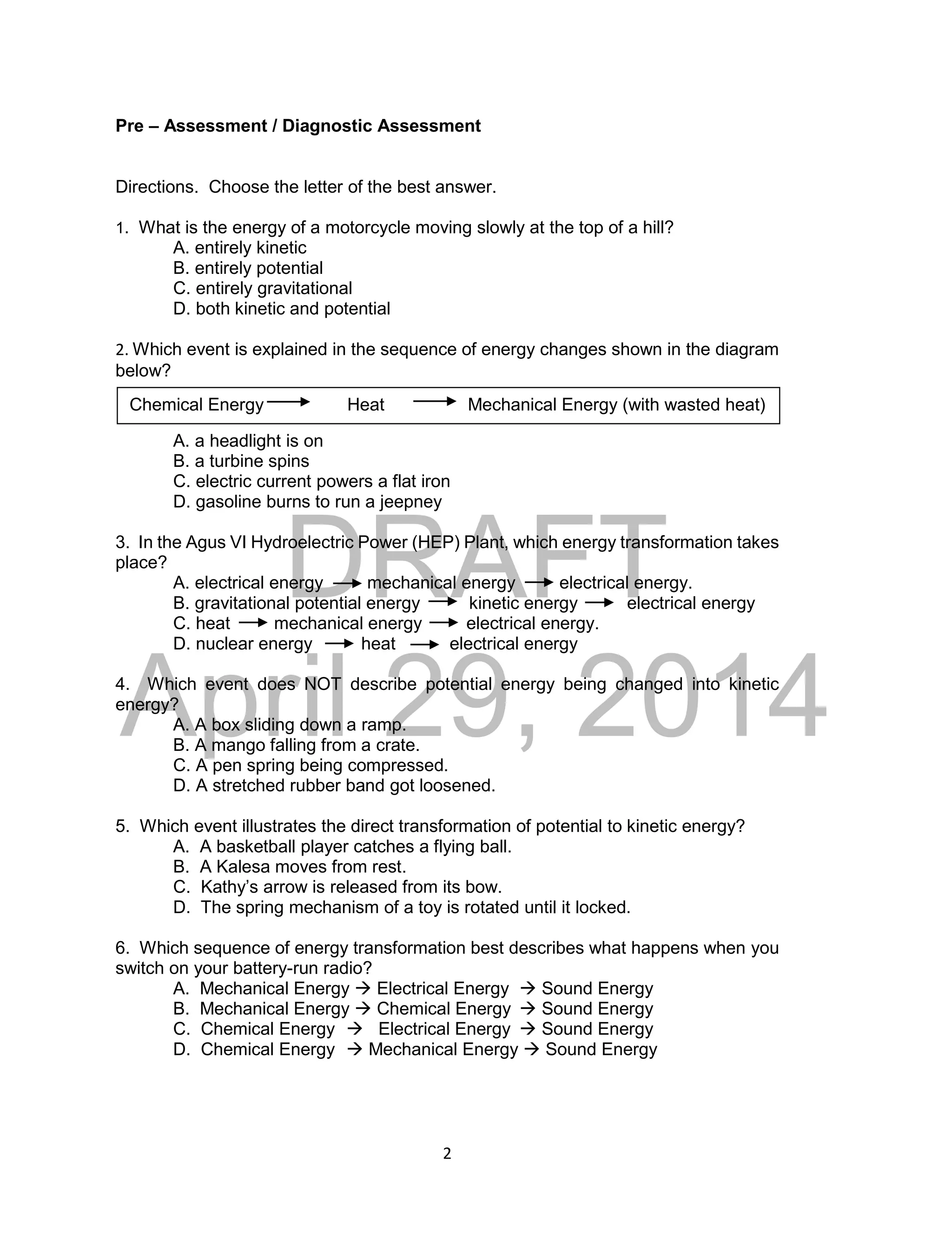 DRAFT
April 29, 2014
2
Pre – Assessment / Diagnostic Assessment
Directions. Choose the letter of the best answer.
1. What is the energy of a motorcycle moving slowly at the top of a hill?
A. entirely kinetic
B. entirely potential
C. entirely gravitational
D. both kinetic and potential
2. Which event is explained in the sequence of energy changes shown in the diagram
below?
A. a headlight is on
B. a turbine spins
C. electric current powers a flat iron
D. gasoline burns to run a jeepney
3. In the Agus VI Hydroelectric Power (HEP) Plant, which energy transformation takes
place?
A. electrical energy mechanical energy electrical energy.
B. gravitational potential energy kinetic energy electrical energy
C. heat mechanical energy electrical energy.
D. nuclear energy heat electrical energy
4. Which event does NOT describe potential energy being changed into kinetic
energy?
A. A box sliding down a ramp.
B. A mango falling from a crate.
C. A pen spring being compressed.
D. A stretched rubber band got loosened.
5. Which event illustrates the direct transformation of potential to kinetic energy?
A. A basketball player catches a flying ball.
B. A Kalesa moves from rest.
C. Kathy’s arrow is released from its bow.
D. The spring mechanism of a toy is rotated until it locked.
6. Which sequence of energy transformation best describes what happens when you
switch on your battery-run radio?
A. Mechanical Energy  Electrical Energy  Sound Energy
B. Mechanical Energy  Chemical Energy  Sound Energy
C. Chemical Energy  Electrical Energy  Sound Energy
D. Chemical Energy  Mechanical Energy  Sound Energy
Chemical Energy Heat Mechanical Energy (with wasted heat)
 