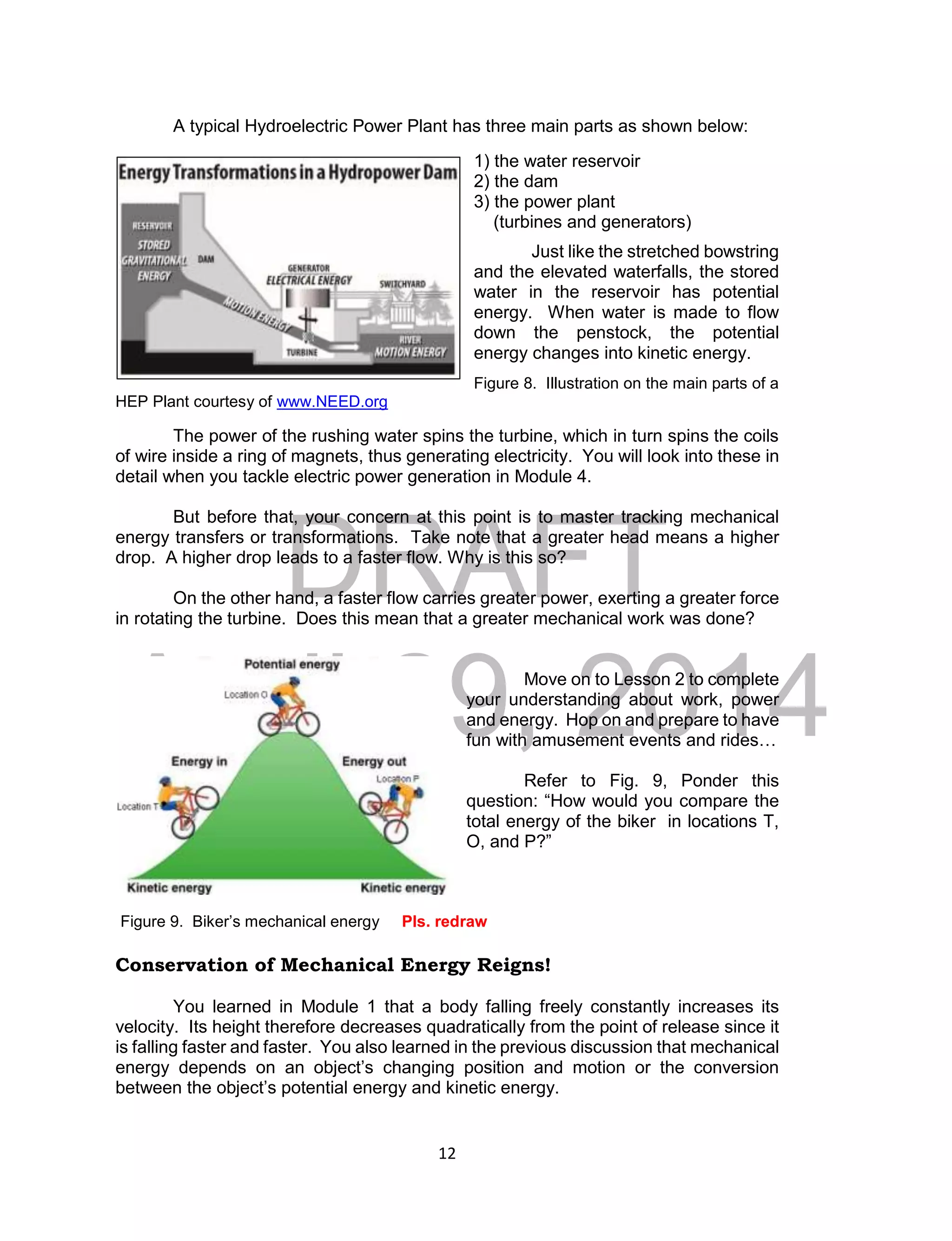 DRAFT
April 29, 2014
12
A typical Hydroelectric Power Plant has three main parts as shown below:
1) the water reservoir
2) the dam
3) the power plant
(turbines and generators)
Just like the stretched bowstring
and the elevated waterfalls, the stored
water in the reservoir has potential
energy. When water is made to flow
down the penstock, the potential
energy changes into kinetic energy.
Figure 8. Illustration on the main parts of a
HEP Plant courtesy of www.NEED.org
The power of the rushing water spins the turbine, which in turn spins the coils
of wire inside a ring of magnets, thus generating electricity. You will look into these in
detail when you tackle electric power generation in Module 4.
But before that, your concern at this point is to master tracking mechanical
energy transfers or transformations. Take note that a greater head means a higher
drop. A higher drop leads to a faster flow. Why is this so?
On the other hand, a faster flow carries greater power, exerting a greater force
in rotating the turbine. Does this mean that a greater mechanical work was done?
Move on to Lesson 2 to complete
your understanding about work, power
and energy. Hop on and prepare to have
fun with amusement events and rides…
Refer to Fig. 9, Ponder this
question: “How would you compare the
total energy of the biker in locations T,
O, and P?”
Figure 9. Biker’s mechanical energy Pls. redraw
Conservation of Mechanical Energy Reigns!
You learned in Module 1 that a body falling freely constantly increases its
velocity. Its height therefore decreases quadratically from the point of release since it
is falling faster and faster. You also learned in the previous discussion that mechanical
energy depends on an object’s changing position and motion or the conversion
between the object’s potential energy and kinetic energy.
 