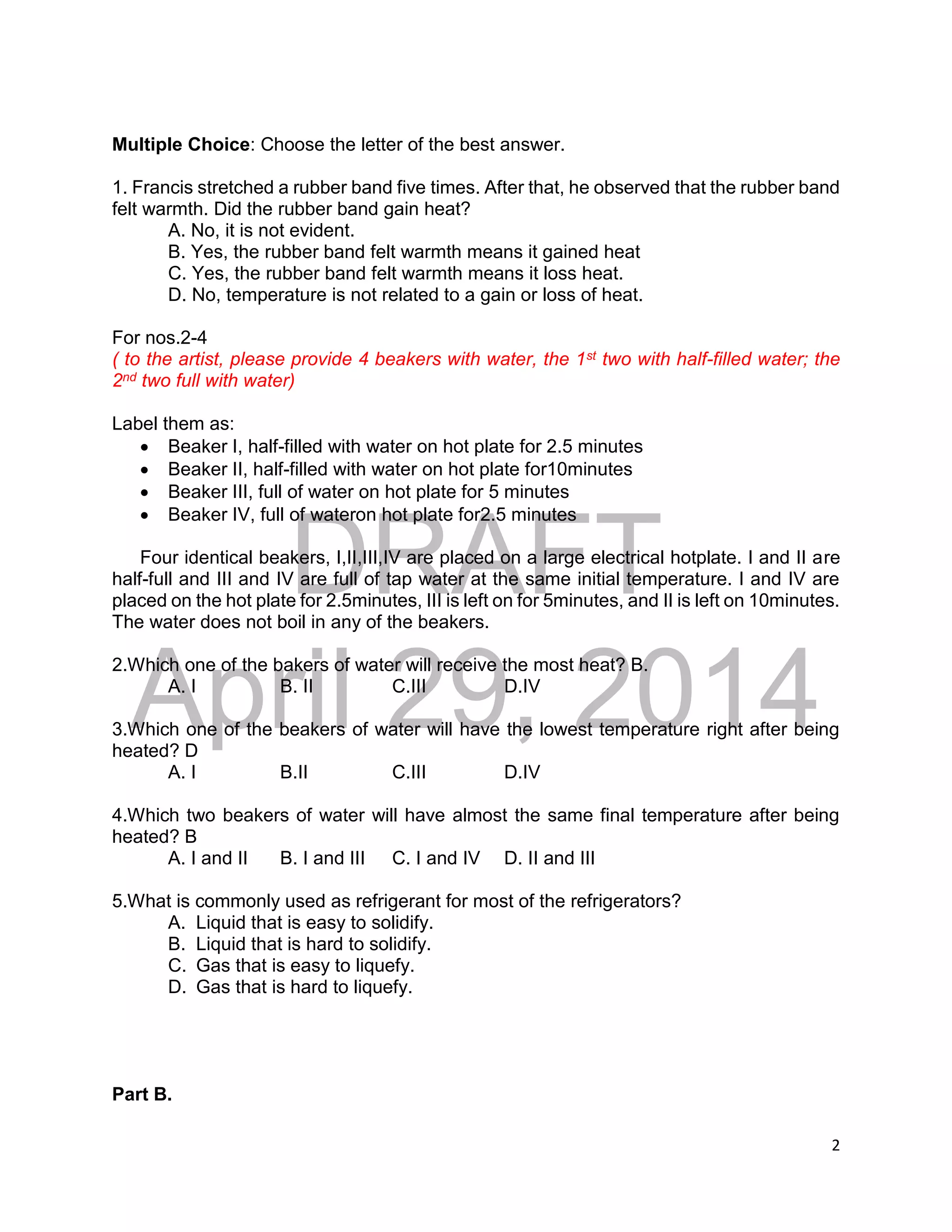 DRAFT
April 29, 2014
2
Multiple Choice: Choose the letter of the best answer.
1. Francis stretched a rubber band five times. After that, he observed that the rubber band
felt warmth. Did the rubber band gain heat?
A. No, it is not evident.
B. Yes, the rubber band felt warmth means it gained heat
C. Yes, the rubber band felt warmth means it loss heat.
D. No, temperature is not related to a gain or loss of heat.
For nos.2-4
( to the artist, please provide 4 beakers with water, the 1st two with half-filled water; the
2nd two full with water)
Label them as:
 Beaker I, half-filled with water on hot plate for 2.5 minutes
 Beaker II, half-filled with water on hot plate for10minutes
 Beaker III, full of water on hot plate for 5 minutes
 Beaker IV, full of wateron hot plate for2.5 minutes
Four identical beakers, I,II,III,IV are placed on a large electrical hotplate. I and II are
half-full and III and IV are full of tap water at the same initial temperature. I and IV are
placed on the hot plate for 2.5minutes, III is left on for 5minutes, and II is left on 10minutes.
The water does not boil in any of the beakers.
2.Which one of the bakers of water will receive the most heat? B.
A. I B. II C.III D.IV
3.Which one of the beakers of water will have the lowest temperature right after being
heated? D
A. I B.II C.III D.IV
4.Which two beakers of water will have almost the same final temperature after being
heated? B
A. I and II B. I and III C. I and IV D. II and III
5.What is commonly used as refrigerant for most of the refrigerators?
A. Liquid that is easy to solidify.
B. Liquid that is hard to solidify.
C. Gas that is easy to liquefy.
D. Gas that is hard to liquefy.
Part B.
 