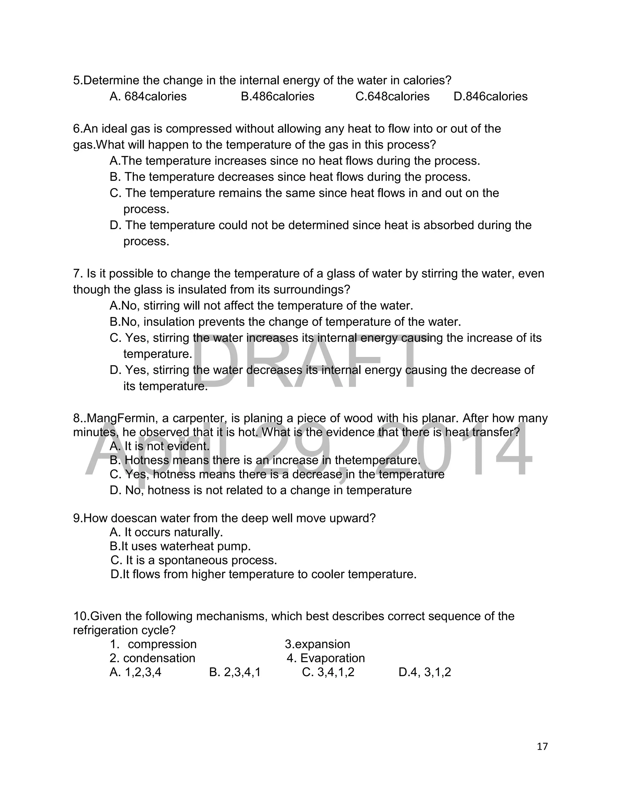DRAFT
April 29, 2014
17
5.Determine the change in the internal energy of the water in calories?
A. 684calories B.486calories C.648calories D.846calories
6.An ideal gas is compressed without allowing any heat to flow into or out of the
gas.What will happen to the temperature of the gas in this process?
A.The temperature increases since no heat flows during the process.
B. The temperature decreases since heat flows during the process.
C. The temperature remains the same since heat flows in and out on the
process.
D. The temperature could not be determined since heat is absorbed during the
process.
7. Is it possible to change the temperature of a glass of water by stirring the water, even
though the glass is insulated from its surroundings?
A.No, stirring will not affect the temperature of the water.
B.No, insulation prevents the change of temperature of the water.
C. Yes, stirring the water increases its internal energy causing the increase of its
temperature.
D. Yes, stirring the water decreases its internal energy causing the decrease of
its temperature.
8..MangFermin, a carpenter, is planing a piece of wood with his planar. After how many
minutes, he observed that it is hot. What is the evidence that there is heat transfer?
A. It is not evident.
B. Hotness means there is an increase in thetemperature.
C. Yes, hotness means there is a decrease in the temperature
D. No, hotness is not related to a change in temperature
9.How doescan water from the deep well move upward?
A. It occurs naturally.
B.It uses waterheat pump.
C. It is a spontaneous process.
D.It flows from higher temperature to cooler temperature.
10.Given the following mechanisms, which best describes correct sequence of the
refrigeration cycle?
1. compression 3.expansion
2. condensation 4. Evaporation
A. 1,2,3,4 B. 2,3,4,1 C. 3,4,1,2 D.4, 3,1,2
 