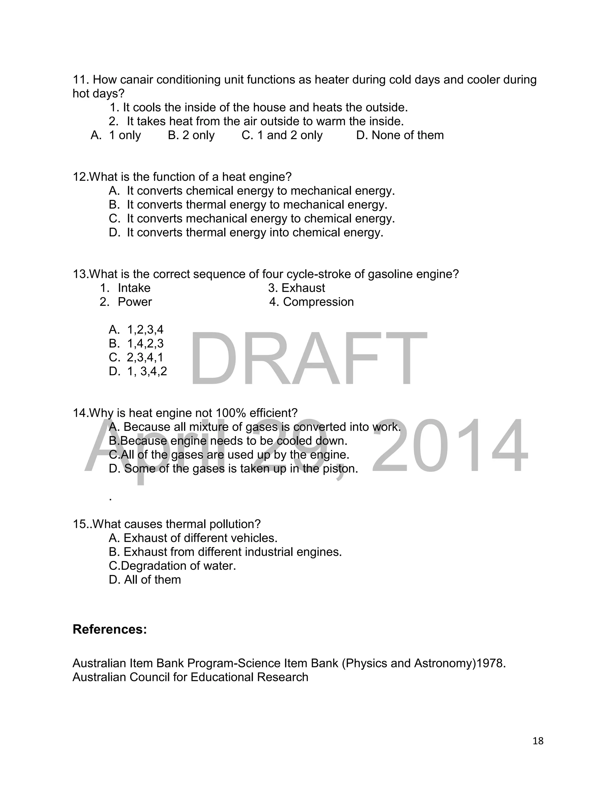 DRAFT
April 29, 2014
18
11. How canair conditioning unit functions as heater during cold days and cooler during
hot days?
1. It cools the inside of the house and heats the outside.
2. It takes heat from the air outside to warm the inside.
A. 1 only B. 2 only C. 1 and 2 only D. None of them
12.What is the function of a heat engine?
A. It converts chemical energy to mechanical energy.
B. It converts thermal energy to mechanical energy.
C. It converts mechanical energy to chemical energy.
D. It converts thermal energy into chemical energy.
13.What is the correct sequence of four cycle-stroke of gasoline engine?
1. Intake 3. Exhaust
2. Power 4. Compression
A. 1,2,3,4
B. 1,4,2,3
C. 2,3,4,1
D. 1, 3,4,2
14.Why is heat engine not 100% efficient?
A. Because all mixture of gases is converted into work.
B.Because engine needs to be cooled down.
C.All of the gases are used up by the engine.
D. Some of the gases is taken up in the piston.
.
15..What causes thermal pollution?
A. Exhaust of different vehicles.
B. Exhaust from different industrial engines.
C.Degradation of water.
D. All of them
References:
Australian Item Bank Program-Science Item Bank (Physics and Astronomy)1978.
Australian Council for Educational Research
 