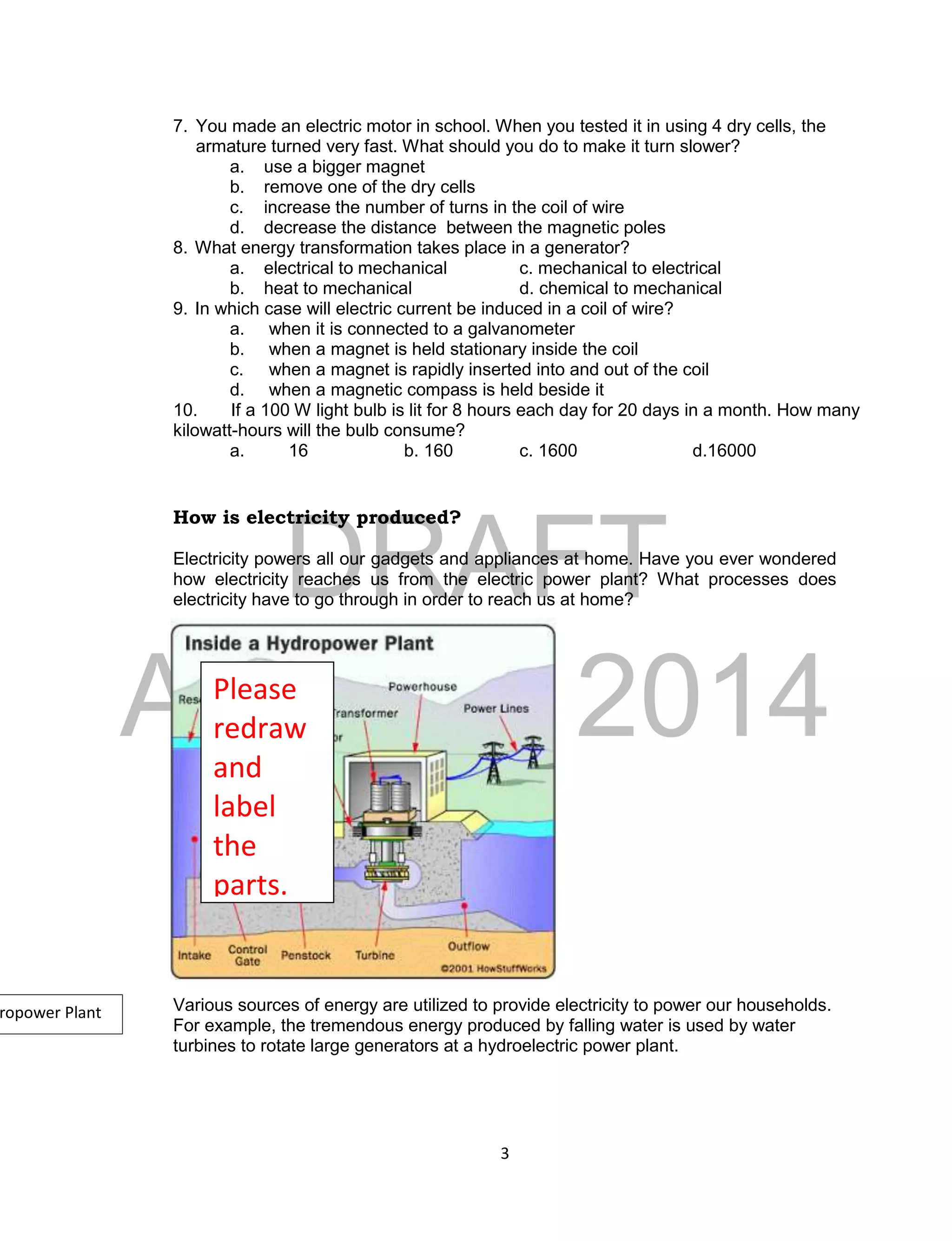 DRAFT
April 29, 2014
3
7. You made an electric motor in school. When you tested it in using 4 dry cells, the
armature turned very fast. What should you do to make it turn slower?
a. use a bigger magnet
b. remove one of the dry cells
c. increase the number of turns in the coil of wire
d. decrease the distance between the magnetic poles
8. What energy transformation takes place in a generator?
a. electrical to mechanical c. mechanical to electrical
b. heat to mechanical d. chemical to mechanical
9. In which case will electric current be induced in a coil of wire?
a. when it is connected to a galvanometer
b. when a magnet is held stationary inside the coil
c. when a magnet is rapidly inserted into and out of the coil
d. when a magnetic compass is held beside it
10. If a 100 W light bulb is lit for 8 hours each day for 20 days in a month. How many
kilowatt-hours will the bulb consume?
a. 16 b. 160 c. 1600 d.16000
How is electricity produced?
Electricity powers all our gadgets and appliances at home. Have you ever wondered
how electricity reaches us from the electric power plant? What processes does
electricity have to go through in order to reach us at home?
Various sources of energy are utilized to provide electricity to power our households.
For example, the tremendous energy produced by falling water is used by water
turbines to rotate large generators at a hydroelectric power plant.
Please
redraw
and
label
the
parts.
ropower Plant
 