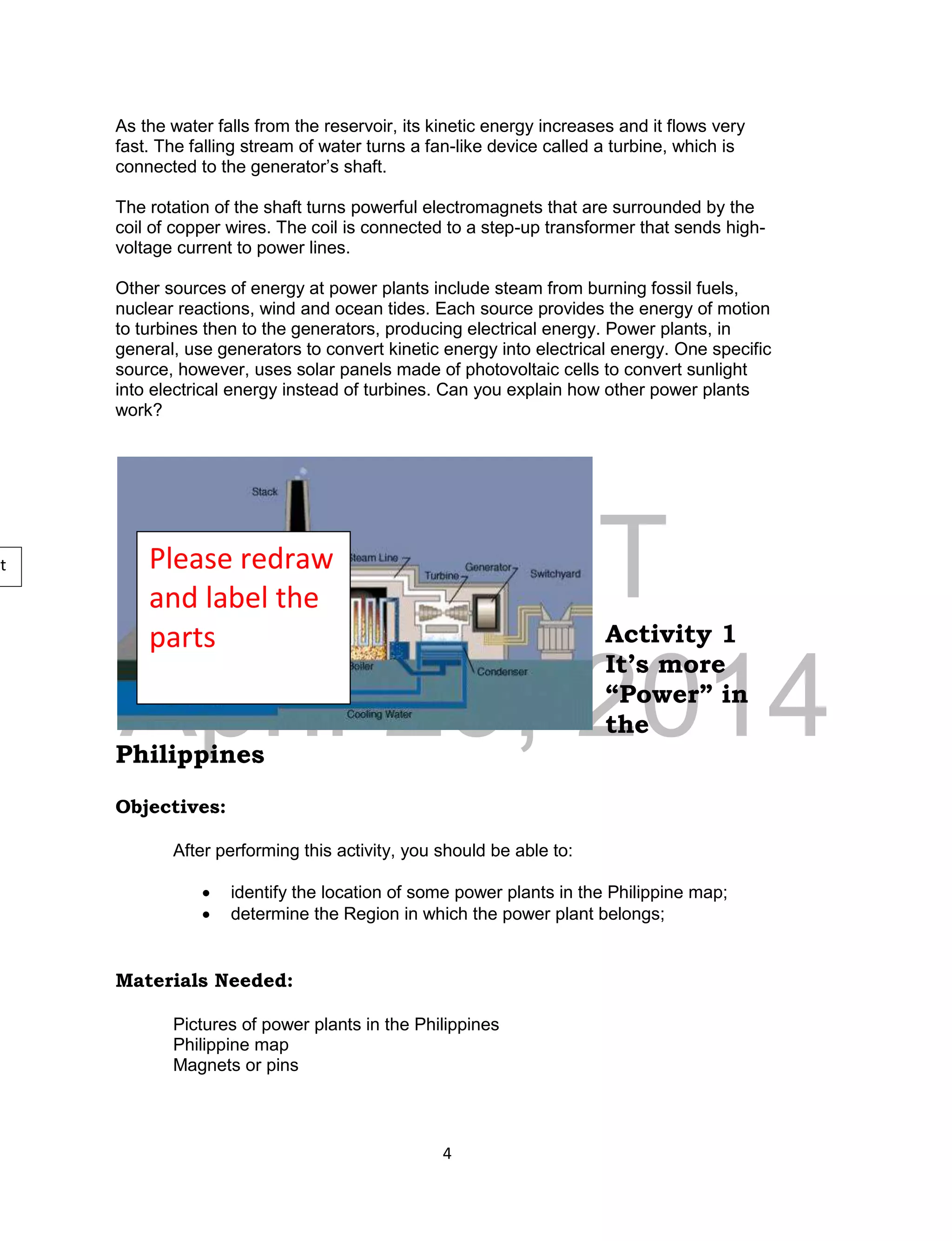 DRAFT
April 29, 2014
4
As the water falls from the reservoir, its kinetic energy increases and it flows very
fast. The falling stream of water turns a fan-like device called a turbine, which is
connected to the generator’s shaft.
The rotation of the shaft turns powerful electromagnets that are surrounded by the
coil of copper wires. The coil is connected to a step-up transformer that sends high-
voltage current to power lines.
Other sources of energy at power plants include steam from burning fossil fuels,
nuclear reactions, wind and ocean tides. Each source provides the energy of motion
to turbines then to the generators, producing electrical energy. Power plants, in
general, use generators to convert kinetic energy into electrical energy. One specific
source, however, uses solar panels made of photovoltaic cells to convert sunlight
into electrical energy instead of turbines. Can you explain how other power plants
work?
Activity 1
It’s more
“Power” in
the
Philippines
Objectives:
After performing this activity, you should be able to:
 identify the location of some power plants in the Philippine map;
 determine the Region in which the power plant belongs;
Materials Needed:
Pictures of power plants in the Philippines
Philippine map
Magnets or pins
Please redraw
and label the
parts
nt
 