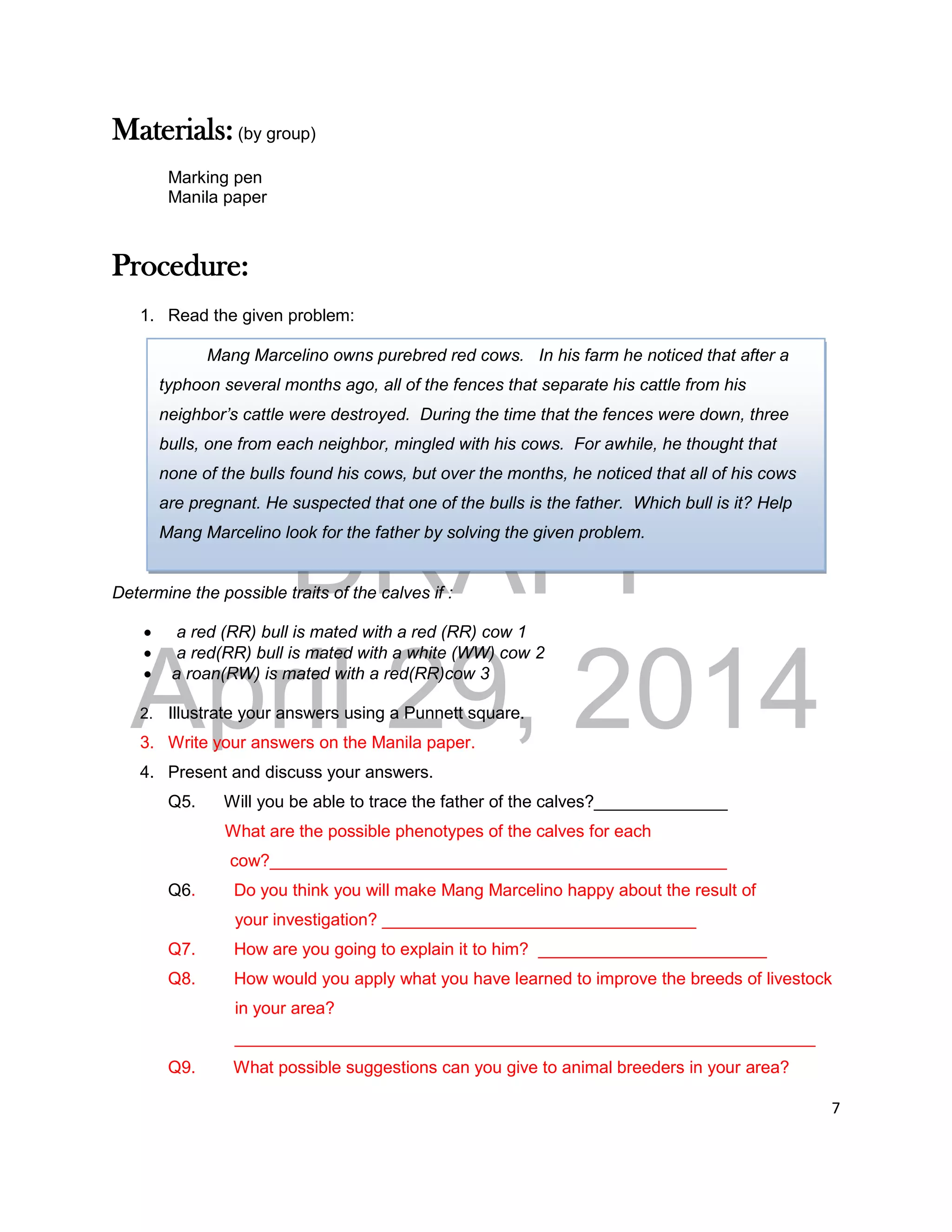 DRAFT
April 29, 2014
7
Materials: (by group)
Marking pen
Manila paper
Procedure:
1. Read the given problem:
Determine the possible traits of the calves if :
 a red (RR) bull is mated with a red (RR) cow 1
 a red(RR) bull is mated with a white (WW) cow 2
 a roan(RW) is mated with a red(RR)cow 3
2. Illustrate your answers using a Punnett square.
3. Write your answers on the Manila paper.
4. Present and discuss your answers.
Q5. Will you be able to trace the father of the calves?______________
What are the possible phenotypes of the calves for each
cow?________________________________________________
Q6. Do you think you will make Mang Marcelino happy about the result of
your investigation? _________________________________
Q7. How are you going to explain it to him? ________________________
Q8. How would you apply what you have learned to improve the breeds of livestock
in your area?
_____________________________________________________________
Q9. What possible suggestions can you give to animal breeders in your area?
Mang Marcelino owns purebred red cows. In his farm he noticed that after a
typhoon several months ago, all of the fences that separate his cattle from his
neighbor’s cattle were destroyed. During the time that the fences were down, three
bulls, one from each neighbor, mingled with his cows. For awhile, he thought that
none of the bulls found his cows, but over the months, he noticed that all of his cows
are pregnant. He suspected that one of the bulls is the father. Which bull is it? Help
Mang Marcelino look for the father by solving the given problem.
 