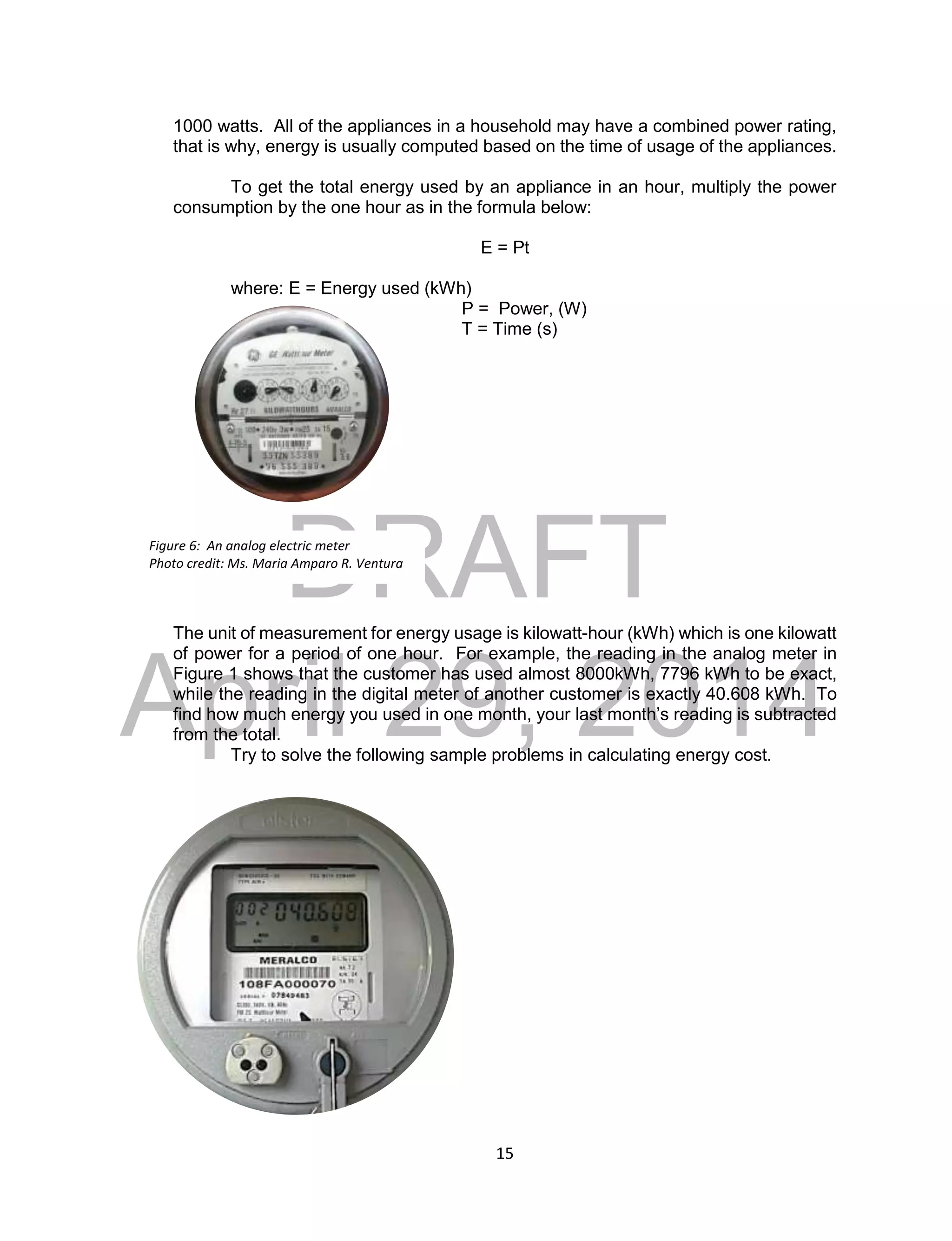 DRAFT
April 29, 2014
15
1000 watts. All of the appliances in a household may have a combined power rating,
that is why, energy is usually computed based on the time of usage of the appliances.
To get the total energy used by an appliance in an hour, multiply the power
consumption by the one hour as in the formula below:
E = Pt
where: E = Energy used (kWh)
P = Power, (W)
T = Time (s)
The unit of measurement for energy usage is kilowatt-hour (kWh) which is one kilowatt
of power for a period of one hour. For example, the reading in the analog meter in
Figure 1 shows that the customer has used almost 8000kWh, 7796 kWh to be exact,
while the reading in the digital meter of another customer is exactly 40.608 kWh. To
find how much energy you used in one month, your last month’s reading is subtracted
from the total.
Try to solve the following sample problems in calculating energy cost.
Figure 6: An analog electric meter
Photo credit: Ms. Maria Amparo R. Ventura
 
