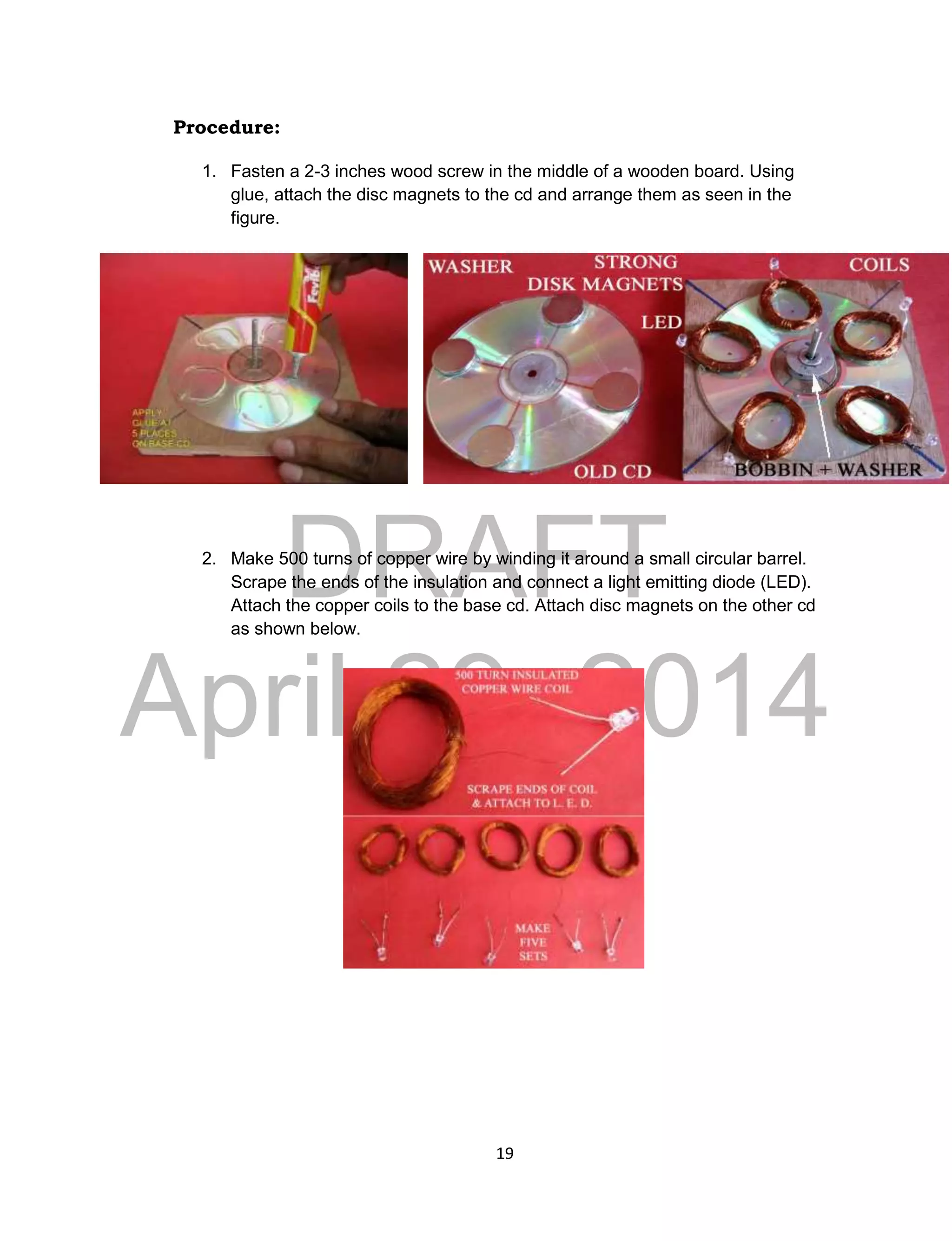DRAFT
April 29, 2014
19
Procedure:
1. Fasten a 2-3 inches wood screw in the middle of a wooden board. Using
glue, attach the disc magnets to the cd and arrange them as seen in the
figure.
2. Make 500 turns of copper wire by winding it around a small circular barrel.
Scrape the ends of the insulation and connect a light emitting diode (LED).
Attach the copper coils to the base cd. Attach disc magnets on the other cd
as shown below.
 