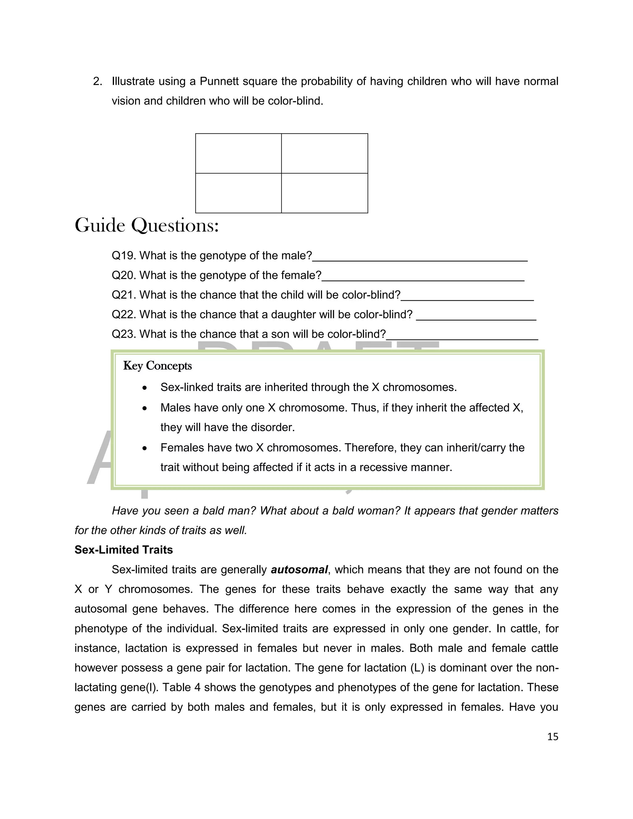 DRAFT
April 29, 2014
15
2. Illustrate using a Punnett square the probability of having children who will have normal
vision and children who will be color-blind.
Guide Questions:
Q19. What is the genotype of the male?__________________________________
Q20. What is the genotype of the female?________________________________
Q21. What is the chance that the child will be color-blind?_____________________
Q22. What is the chance that a daughter will be color-blind? ___________________
Q23. What is the chance that a son will be color-blind?________________________
Have you seen a bald man? What about a bald woman? It appears that gender matters
for the other kinds of traits as well.
Sex-Limited Traits
Sex-limited traits are generally autosomal, which means that they are not found on the
X or Y chromosomes. The genes for these traits behave exactly the same way that any
autosomal gene behaves. The difference here comes in the expression of the genes in the
phenotype of the individual. Sex-limited traits are expressed in only one gender. In cattle, for
instance, lactation is expressed in females but never in males. Both male and female cattle
however possess a gene pair for lactation. The gene for lactation (L) is dominant over the non-
lactating gene(l). Table 4 shows the genotypes and phenotypes of the gene for lactation. These
genes are carried by both males and females, but it is only expressed in females. Have you
Key Concepts
 Sex-linked traits are inherited through the X chromosomes.
 Males have only one X chromosome. Thus, if they inherit the affected X,
they will have the disorder.
 Females have two X chromosomes. Therefore, they can inherit/carry the
trait without being affected if it acts in a recessive manner.
 
