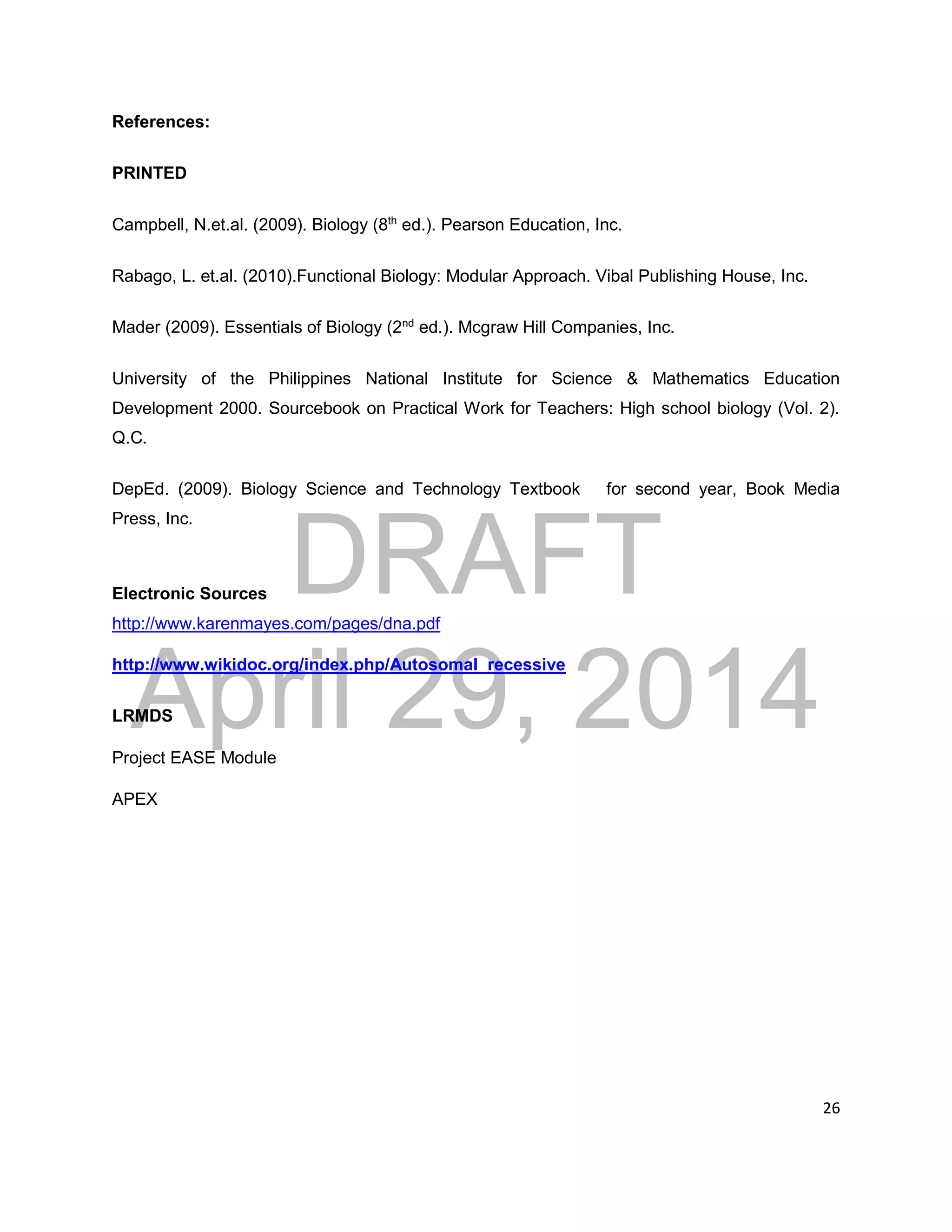 DRAFT
April 29, 2014
26
References:
PRINTED
Campbell, N.et.al. (2009). Biology (8th
ed.). Pearson Education, Inc.
Rabago, L. et.al. (2010).Functional Biology: Modular Approach. Vibal Publishing House, Inc.
Mader (2009). Essentials of Biology (2nd
ed.). Mcgraw Hill Companies, Inc.
University of the Philippines National Institute for Science & Mathematics Education
Development 2000. Sourcebook on Practical Work for Teachers: High school biology (Vol. 2).
Q.C.
DepEd. (2009). Biology Science and Technology Textbook for second year, Book Media
Press, Inc.
Electronic Sources
http://www.karenmayes.com/pages/dna.pdf
http://www.wikidoc.org/index.php/Autosomal_recessive
LRMDS
Project EASE Module
APEX
 