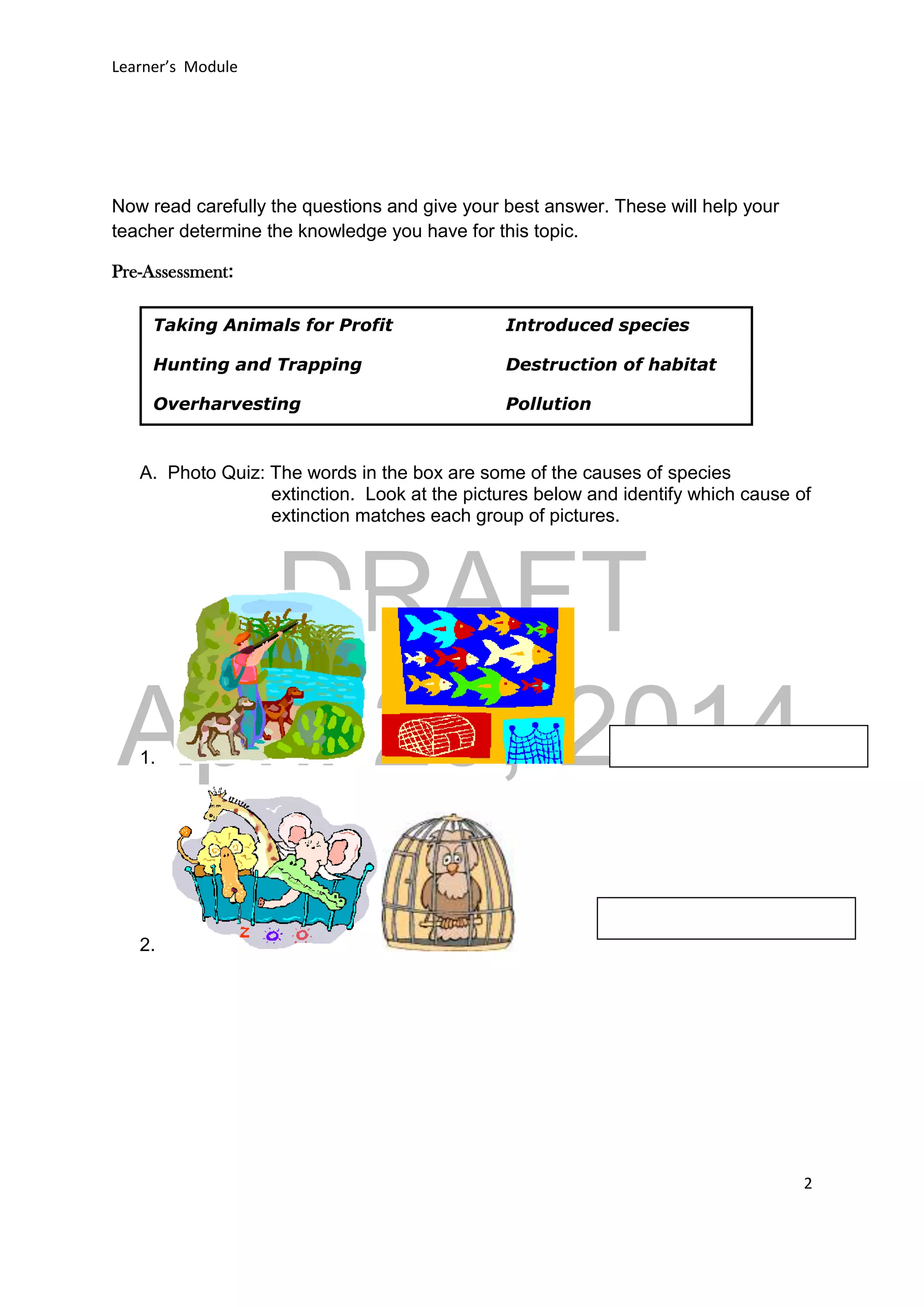 DRAFT
April 29, 2014
Learner’s Module
2
Now read carefully the questions and give your best answer. These will help your
teacher determine the knowledge you have for this topic.
Pre-Assessment:
A. Photo Quiz: The words in the box are some of the causes of species
extinction. Look at the pictures below and identify which cause of
extinction matches each group of pictures.
1.
2.
Taking Animals for Profit Introduced species
Hunting and Trapping Destruction of habitat
Overharvesting Pollution
 