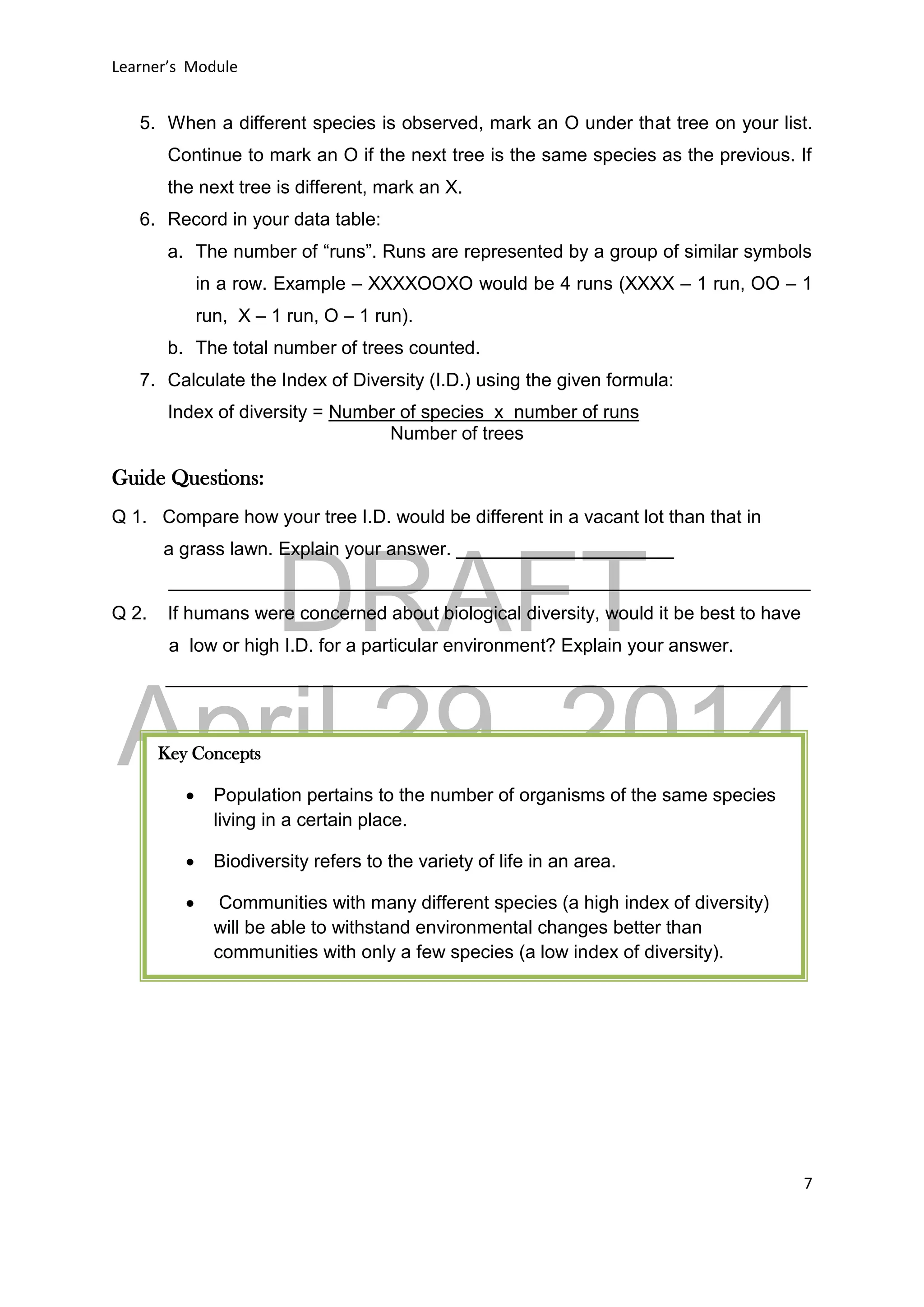 DRAFT
April 29, 2014
Learner’s Module
7
5. When a different species is observed, mark an O under that tree on your list.
Continue to mark an O if the next tree is the same species as the previous. If
the next tree is different, mark an X.
6. Record in your data table:
a. The number of “runs”. Runs are represented by a group of similar symbols
in a row. Example – XXXXOOXO would be 4 runs (XXXX – 1 run, OO – 1
run, X – 1 run, O – 1 run).
b. The total number of trees counted.
7. Calculate the Index of Diversity (I.D.) using the given formula:
Index of diversity = Number of species x number of runs
Number of trees
Guide Questions:
Q 1. Compare how your tree I.D. would be different in a vacant lot than that in
a grass lawn. Explain your answer. _____________________
______________________________________________________________
Q 2. If humans were concerned about biological diversity, would it be best to have
a low or high I.D. for a particular environment? Explain your answer.
______________________________________________________________
Key Concepts
 Population pertains to the number of organisms of the same species
living in a certain place.
 Biodiversity refers to the variety of life in an area.
 Communities with many different species (a high index of diversity)
will be able to withstand environmental changes better than
communities with only a few species (a low index of diversity).
 
