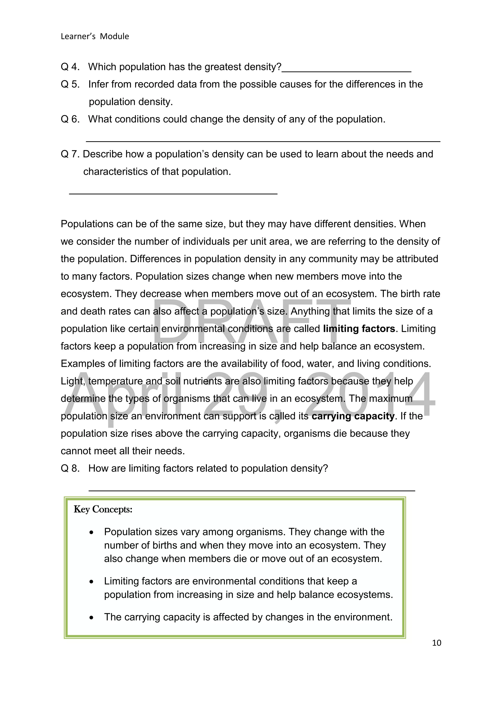 DRAFT
April 29, 2014
Learner’s Module
10
Q 4. Which population has the greatest density?_______________________
Q 5. Infer from recorded data from the possible causes for the differences in the
population density.
Q 6. What conditions could change the density of any of the population.
_______________________________________________________________
Q 7. Describe how a population’s density can be used to learn about the needs and
characteristics of that population.
_____________________________________
Populations can be of the same size, but they may have different densities. When
we consider the number of individuals per unit area, we are referring to the density of
the population. Differences in population density in any community may be attributed
to many factors. Population sizes change when new members move into the
ecosystem. They decrease when members move out of an ecosystem. The birth rate
and death rates can also affect a population’s size. Anything that limits the size of a
population like certain environmental conditions are called limiting factors. Limiting
factors keep a population from increasing in size and help balance an ecosystem.
Examples of limiting factors are the availability of food, water, and living conditions.
Light, temperature and soil nutrients are also limiting factors because they help
determine the types of organisms that can live in an ecosystem. The maximum
population size an environment can support is called its carrying capacity. If the
population size rises above the carrying capacity, organisms die because they
cannot meet all their needs.
Q 8. How are limiting factors related to population density?
__________________________________________________________
Key Concepts:
 Population sizes vary among organisms. They change with the
number of births and when they move into an ecosystem. They
also change when members die or move out of an ecosystem.
 Limiting factors are environmental conditions that keep a
population from increasing in size and help balance ecosystems.
 The carrying capacity is affected by changes in the environment.
 