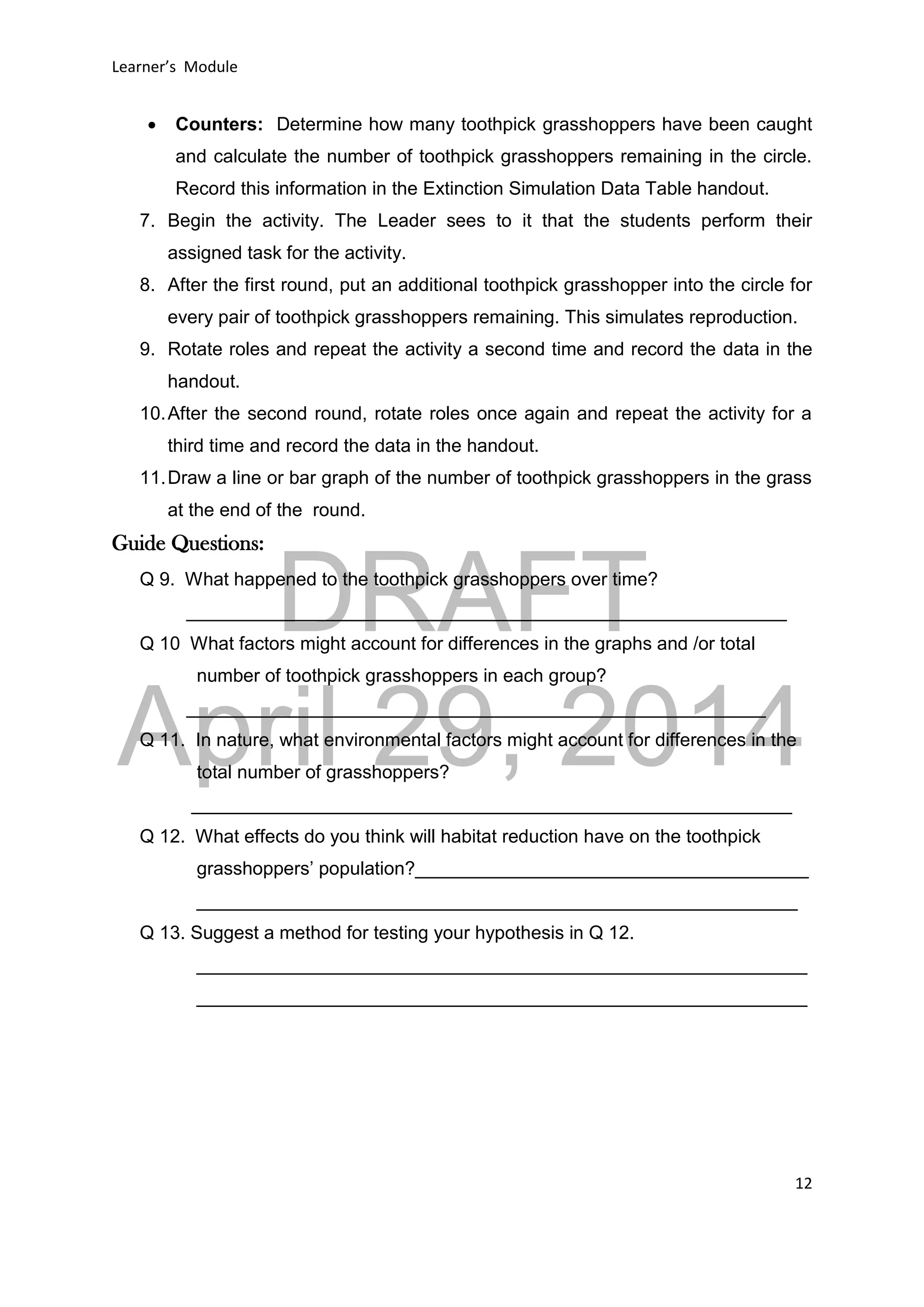 DRAFT
April 29, 2014
Learner’s Module
12
 Counters: Determine how many toothpick grasshoppers have been caught
and calculate the number of toothpick grasshoppers remaining in the circle.
Record this information in the Extinction Simulation Data Table handout.
7. Begin the activity. The Leader sees to it that the students perform their
assigned task for the activity.
8. After the first round, put an additional toothpick grasshopper into the circle for
every pair of toothpick grasshoppers remaining. This simulates reproduction.
9. Rotate roles and repeat the activity a second time and record the data in the
handout.
10.After the second round, rotate roles once again and repeat the activity for a
third time and record the data in the handout.
11.Draw a line or bar graph of the number of toothpick grasshoppers in the grass
at the end of the round.
Guide Questions:
Q 9. What happened to the toothpick grasshoppers over time?
__________________________________________________________
Q 10 What factors might account for differences in the graphs and /or total
number of toothpick grasshoppers in each group?
________________________________________________________
Q 11. In nature, what environmental factors might account for differences in the
total number of grasshoppers?
__________________________________________________________
Q 12. What effects do you think will habitat reduction have on the toothpick
grasshoppers’ population?______________________________________
__________________________________________________________
Q 13. Suggest a method for testing your hypothesis in Q 12.
___________________________________________________________
___________________________________________________________
 