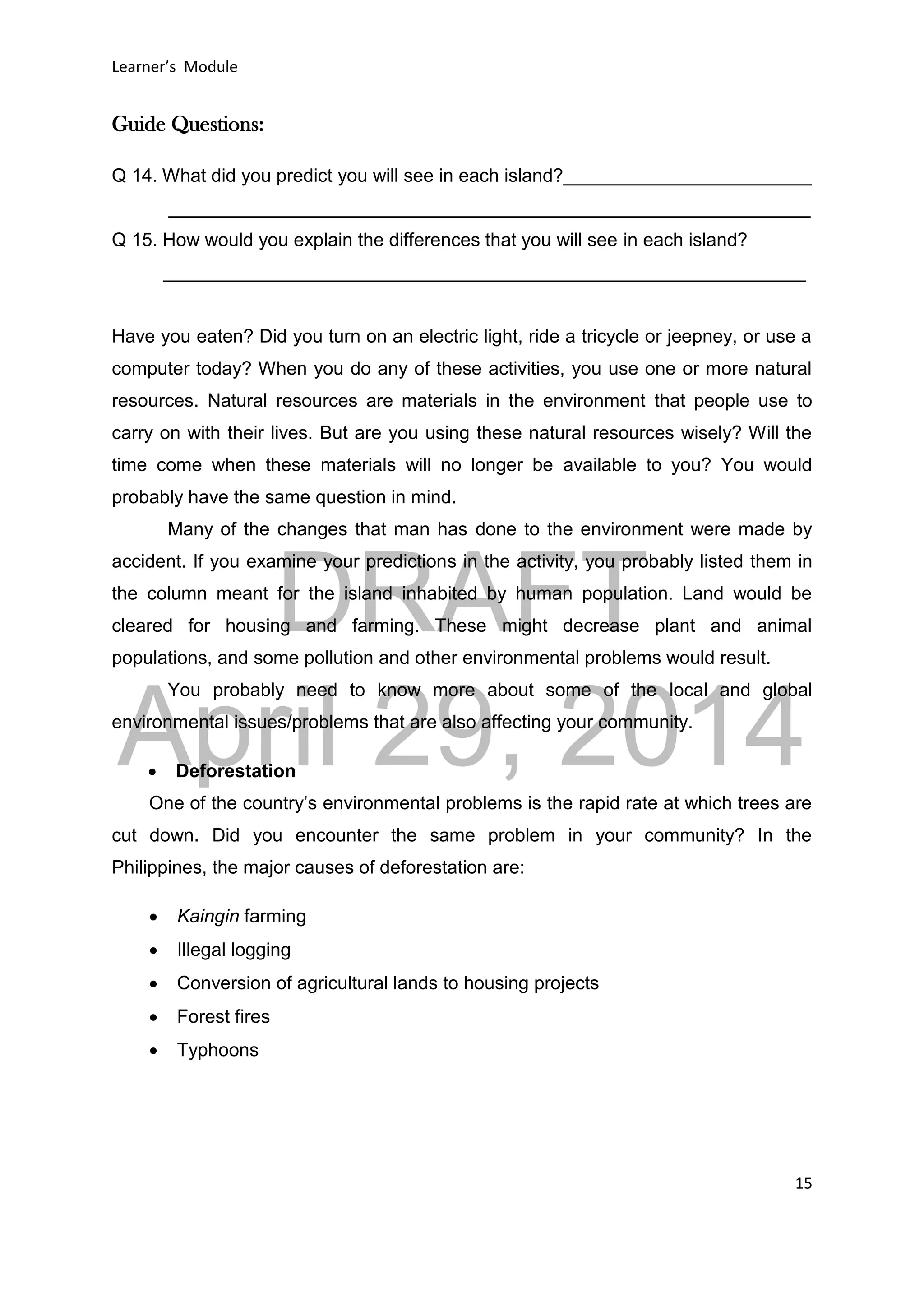 DRAFT
April 29, 2014
Learner’s Module
15
Guide Questions:
Q 14. What did you predict you will see in each island?________________________
______________________________________________________________
Q 15. How would you explain the differences that you will see in each island?
______________________________________________________________
Have you eaten? Did you turn on an electric light, ride a tricycle or jeepney, or use a
computer today? When you do any of these activities, you use one or more natural
resources. Natural resources are materials in the environment that people use to
carry on with their lives. But are you using these natural resources wisely? Will the
time come when these materials will no longer be available to you? You would
probably have the same question in mind.
Many of the changes that man has done to the environment were made by
accident. If you examine your predictions in the activity, you probably listed them in
the column meant for the island inhabited by human population. Land would be
cleared for housing and farming. These might decrease plant and animal
populations, and some pollution and other environmental problems would result.
You probably need to know more about some of the local and global
environmental issues/problems that are also affecting your community.
 Deforestation
One of the country’s environmental problems is the rapid rate at which trees are
cut down. Did you encounter the same problem in your community? In the
Philippines, the major causes of deforestation are:
 Kaingin farming
 Illegal logging
 Conversion of agricultural lands to housing projects
 Forest fires
 Typhoons
 