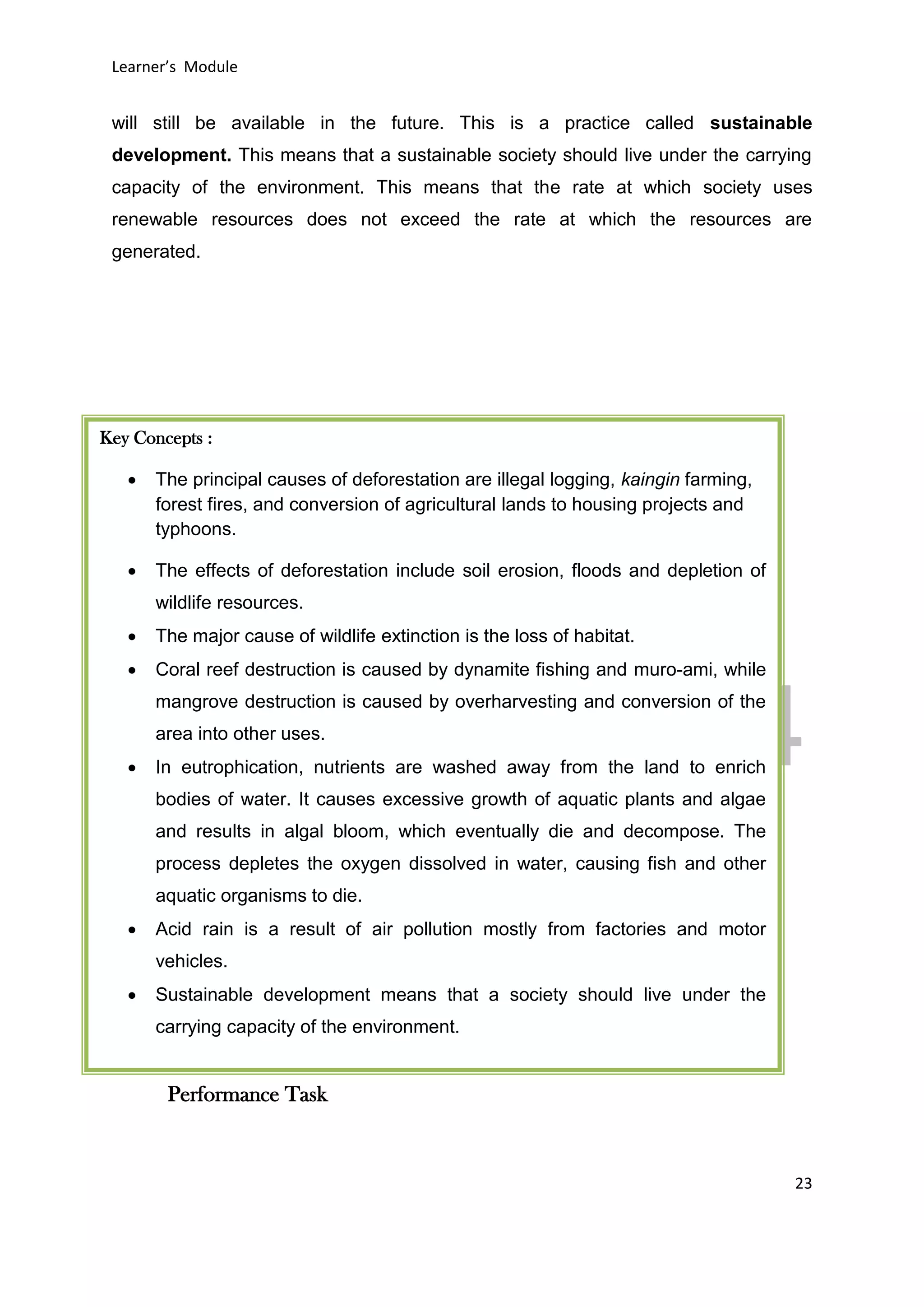 DRAFT
April 29, 2014
Learner’s Module
23
will still be available in the future. This is a practice called sustainable
development. This means that a sustainable society should live under the carrying
capacity of the environment. This means that the rate at which society uses
renewable resources does not exceed the rate at which the resources are
generated.
Performance Task
Key Concepts :
 The principal causes of deforestation are illegal logging, kaingin farming,
forest fires, and conversion of agricultural lands to housing projects and
typhoons.
 The effects of deforestation include soil erosion, floods and depletion of
wildlife resources.
 The major cause of wildlife extinction is the loss of habitat.
 Coral reef destruction is caused by dynamite fishing and muro-ami, while
mangrove destruction is caused by overharvesting and conversion of the
area into other uses.
 In eutrophication, nutrients are washed away from the land to enrich
bodies of water. It causes excessive growth of aquatic plants and algae
and results in algal bloom, which eventually die and decompose. The
process depletes the oxygen dissolved in water, causing fish and other
aquatic organisms to die.
 Acid rain is a result of air pollution mostly from factories and motor
vehicles.
 Sustainable development means that a society should live under the
carrying capacity of the environment.
 