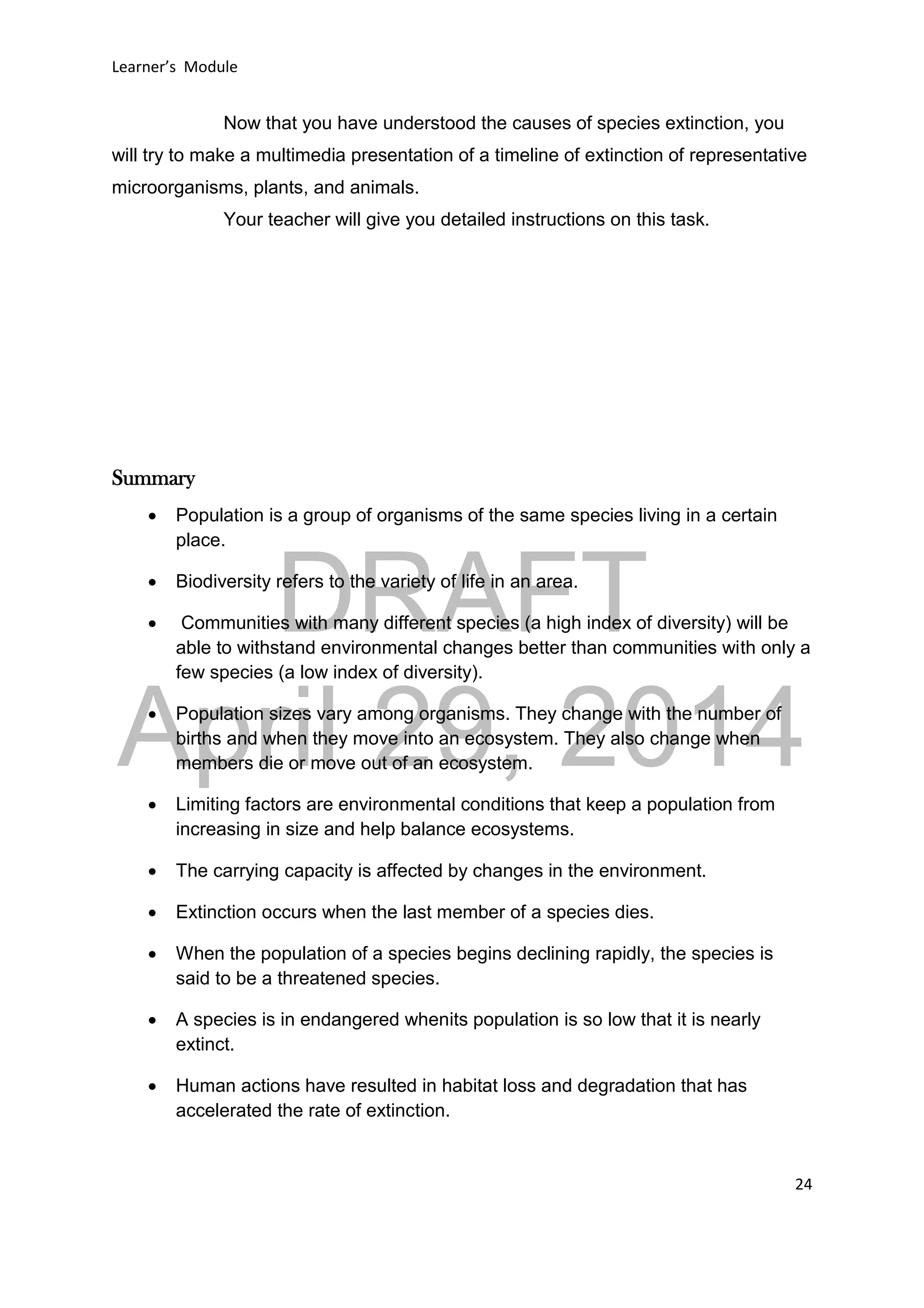 DRAFT
April 29, 2014
Learner’s Module
24
Now that you have understood the causes of species extinction, you
will try to make a multimedia presentation of a timeline of extinction of representative
microorganisms, plants, and animals.
Your teacher will give you detailed instructions on this task.
Summary
 Population is a group of organisms of the same species living in a certain
place.
 Biodiversity refers to the variety of life in an area.
 Communities with many different species (a high index of diversity) will be
able to withstand environmental changes better than communities with only a
few species (a low index of diversity).
 Population sizes vary among organisms. They change with the number of
births and when they move into an ecosystem. They also change when
members die or move out of an ecosystem.
 Limiting factors are environmental conditions that keep a population from
increasing in size and help balance ecosystems.
 The carrying capacity is affected by changes in the environment.
 Extinction occurs when the last member of a species dies.
 When the population of a species begins declining rapidly, the species is
said to be a threatened species.
 A species is in endangered whenits population is so low that it is nearly
extinct.
 Human actions have resulted in habitat loss and degradation that has
accelerated the rate of extinction.
 