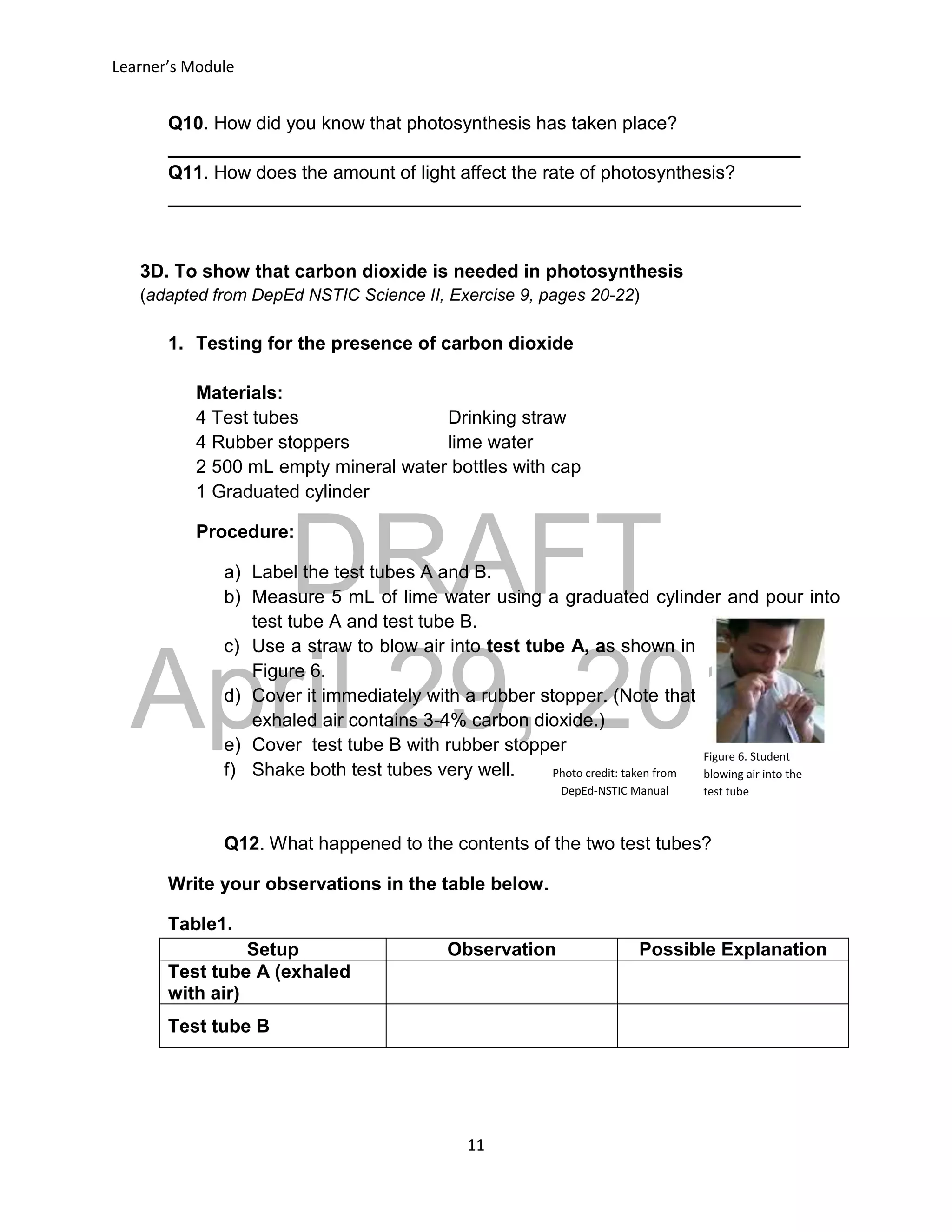 DRAFT
April 29, 2014
Learner’s Module
11
Q10. How did you know that photosynthesis has taken place?
_____________________________________________________________
Q11. How does the amount of light affect the rate of photosynthesis?
_____________________________________________________________
3D. To show that carbon dioxide is needed in photosynthesis
(adapted from DepEd NSTIC Science II, Exercise 9, pages 20-22)
1. Testing for the presence of carbon dioxide
Materials:
4 Test tubes Drinking straw
4 Rubber stoppers lime water
2 500 mL empty mineral water bottles with cap
1 Graduated cylinder
Procedure:
a) Label the test tubes A and B.
b) Measure 5 mL of lime water using a graduated cylinder and pour into
test tube A and test tube B.
c) Use a straw to blow air into test tube A, as shown in
Figure 6.
d) Cover it immediately with a rubber stopper. (Note that
exhaled air contains 3-4% carbon dioxide.)
e) Cover test tube B with rubber stopper
f) Shake both test tubes very well.
Q12. What happened to the contents of the two test tubes?
Write your observations in the table below.
Table1.
Setup Observation Possible Explanation
Test tube A (exhaled
with air)
Test tube B
Figure 6. Student
blowing air into the
test tube
Photo credit: taken from
DepEd-NSTIC Manual
 