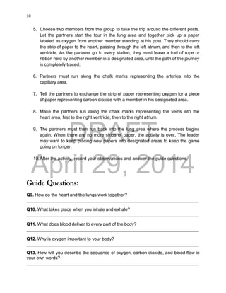 DRAFT
April 29, 2014
10
5. Choose two members from the group to take the trip around the different posts.
Let the partners start the tour in the lung area and together pick up a paper
labeled as oxygen from another member standing at his post. They should carry
the strip of paper to the heart, passing through the left atrium, and then to the left
ventricle. As the partners go to every station, they must leave a trail of rope or
ribbon held by another member in a designated area, until the path of the journey
is completely traced.
6. Partners must run along the chalk marks representing the arteries into the
capillary area.
7. Tell the partners to exchange the strip of paper representing oxygen for a piece
of paper representing carbon dioxide with a member in his designated area.
8. Make the partners run along the chalk marks representing the veins into the
heart area, first to the right ventricle, then to the right atrium.
9. The partners must then run back into the lung area where the process begins
again. When there are no more strips of paper, the activity is over. The leader
may want to keep placing new papers into designated areas to keep the game
going on longer.
10.After the activity, record your observations and answer the guide questions.
Guide Questions:
Q9. How do the heart and the lungs work together?
______________________________________________________________________
Q10. What takes place when you inhale and exhale?
______________________________________________________________________
Q11. What does blood deliver to every part of the body?
______________________________________________________________________
Q12. Why is oxygen important to your body?
______________________________________________________________________
Q13. How will you describe the sequence of oxygen, carbon dioxide, and blood flow in
your own words?
______________________________________________________________________
 