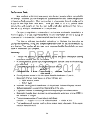 DRAFT
April 29, 2014
Learner’s Module
21
Performance Task:
Now you have understood how energy from the sun is captured and converted to
life energy. This time, you will try to provide possible solutions to a community problem
or issue on food production. Most communities in urban areas depend mostly on the
supply of the crops from rural areas. What you need to do is to provide urban
communities with insights on how they can build small urban gardens in their homes.
You will apply what you have learned in photosynthesis.
Each group may develop a material such as brochure, multimedia presentation, a
facebook page, or a web page that contains tips and information on how to put up an
urban garden for crops suited for homes with limited space for planting.
Your teacher will give you detailed instructions on this task. Use the rubric as
your guide in planning, doing, and completing the task which will be provided to you by
your teacher. Your teacher will also give you a progress checklist form to help you keep
track of and monitor your progress.
Summary
 Through the process of photosynthesis, plants and other chlorophyll-bearing
organisms produce food for themselves.
 In photosynthesis, plants capture light energy and convert it into chemical energy
stored in food.
 The summary equation for photosynthesis is as follows:
sunlight
Carbon dioxide + water glucose + oxygen
chlorophyll
 Photosynthesis occurs in the chloroplast found in the leaves of plants.
 Essentially, the two major stages in photosynthesis are:
o Light reaction phase
o Calvin Cycle
 Improved farming practices enhance photosynthesis that result in good harvest.
 Cellular respiration occurs in the mitochondria of the cells.
 Organisms release stored energy in food through the process of respiration.
 Respiration breaks down glucose into carbon dioxide, water and energy (ATP) in
the presence of oxygen.
 The summary equation of respiration is as follows:
Glucose + oxygen carbon dioxide + water + ATP
 The breakdown of glucose involves three major steps: glycolysis, Krebs cycle;
electron transport chain
 