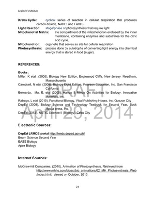 DRAFT
April 29, 2014
Learner’s Module
24
Krebs Cycle: cyclical series of reaction in cellular respiration that produces
carbon dioxide, NADH, and FADH2
Light Reaction: stage/phase of photosynthesis that require light
Mitochondrial Matrix: the compartment of the mitochondrion enclosed by the inner
membrane, containing enzymes and substrates for the citric
acid cycle.
Mitochondrion: organelle that serves as site for cellular respiration
Photosynthesis: process done by autotrophs of converting light energy into chemical
energy that is stored in food (sugar).
REFERENCES:
Books:
Miller, K etal (2005). Biology New Edition, Englewood Cliffs, New Jersey: Needham,
Massachusetts
Campbell, N etal (2008). Biology Eight Edition, Pearson Education, Inc. San Francisco
California
Bernardo, Ma. E. etal (2005). Hands & Minds On Activities for Biology, Innovative
Materials, Inc.
Rabago, L etal (2010). Functional Biology, Vibal Publishing House, Inc. Quezon City
DepEd (2009). Biology Science and Technology Textbook for Second Year, Book
Media press, Inc.
DepEd (2012). NSTIC Science II (Biology), Cebu City
Electronic Sources:
DepEd LRMDS portal http://lrmds.deped.gov.ph/
Beam Science Second Year
EASE Biology
Apex Biology
Internet Sources:
McGraw-hill Companies. (2010). Animation of Photosynthesis. Retrieved from
http://www.mhhe.com/biosci/bio_animations/02_MH_Photosynthesis_Web
/index.html; viewed on October, 2013
 