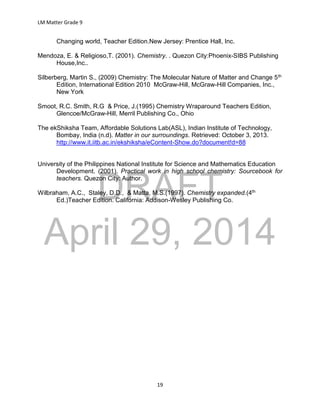 DRAFT
April 29, 2014
LM Matter Grade 9
19
Changing world, Teacher Edition.New Jersey: Prentice Hall, Inc.
Mendoza, E. & Religioso,T. (2001). Chemistry. . Quezon City:Phoenix-SIBS Publishing
House,Inc..
Silberberg, Martin S., (2009) Chemistry: The Molecular Nature of Matter and Change 5th
Edition, International Edition 2010 McGraw-Hill, McGraw-Hill Companies, Inc.,
New York
Smoot, R.C. Smith, R.G & Price, J.(1995) Chemistry Wraparound Teachers Edition,
Glencoe/McGraw-Hill, Merril Publishing Co., Ohio
The ekShiksha Team, Affordable Solutions Lab(ASL), Indian Institute of Technology,
Bombay, India (n.d). Matter in our surroundings. Retrieved: October 3, 2013.
http://www.it.iitb.ac.in/ekshiksha/eContent-Show.do?document!d=88
University of the Philippines National Institute for Science and Mathematics Education
Development. (2001). Practical work in high school chemistry: Sourcebook for
teachers. Quezon City: Author.
Wilbraham, A.C., Staley, D.D., & Matta, M.S.(1997). Chemistry expanded.(4th
Ed.)Teacher Edition. California: Addison-Wesley Publishing Co.
 