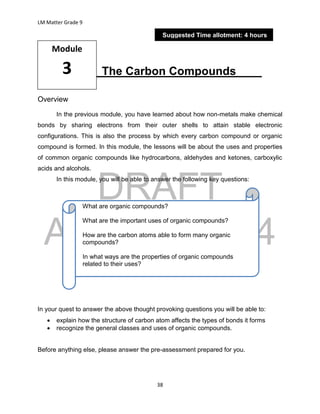 DRAFT
April 29, 2014
LM Matter Grade 9
38
The Carbon Compounds____
Overview
In the previous module, you have learned about how non-metals make chemical
bonds by sharing electrons from their outer shells to attain stable electronic
configurations. This is also the process by which every carbon compound or organic
compound is formed. In this module, the lessons will be about the uses and properties
of common organic compounds like hydrocarbons, aldehydes and ketones, carboxylic
acids and alcohols.
In this module, you will be able to answer the following key questions:
In your quest to answer the above thought provoking questions you will be able to:
 explain how the structure of carbon atom affects the types of bonds it forms
 recognize the general classes and uses of organic compounds.
Before anything else, please answer the pre-assessment prepared for you.
Module
3
Suggested Time allotment: 4 hours
What are organic compounds?
What are the important uses of organic compounds?
How are the carbon atoms able to form many organic
compounds?
In what ways are the properties of organic compounds
related to their uses?
 