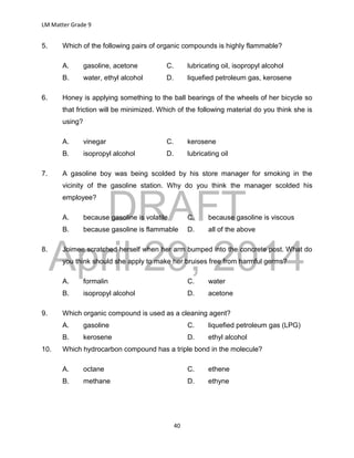 DRAFT
April 29, 2014
LM Matter Grade 9
40
5. Which of the following pairs of organic compounds is highly flammable?
A. gasoline, acetone C. lubricating oil, isopropyl alcohol
B. water, ethyl alcohol D. liquefied petroleum gas, kerosene
6. Honey is applying something to the ball bearings of the wheels of her bicycle so
that friction will be minimized. Which of the following material do you think she is
using?
A. vinegar C. kerosene
B. isopropyl alcohol D. lubricating oil
7. A gasoline boy was being scolded by his store manager for smoking in the
vicinity of the gasoline station. Why do you think the manager scolded his
employee?
A. because gasoline is volatile C. because gasoline is viscous
B. because gasoline is flammable D. all of the above
8. Joimee scratched herself when her arm bumped into the concrete post. What do
you think should she apply to make her bruises free from harmful germs?
A. formalin C. water
B. isopropyl alcohol D. acetone
9. Which organic compound is used as a cleaning agent?
A. gasoline C. liquefied petroleum gas (LPG)
B. kerosene D. ethyl alcohol
10. Which hydrocarbon compound has a triple bond in the molecule?
A. octane C. ethene
B. methane D. ethyne
 