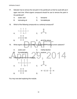 DRAFT
April 29, 2014
LM Matter Grade 9
42
17. Salvador has to remove the red paint in the paintbrush so that he could still use it
again next time. What organic compound should he use to remove the paint in
the paintbrush?
A. acetic acid C. kerosene
B. lubricating oil D. formaldehyde
18. Which of the following compounds is a carbonyl compound?
A. C.
B. D. all of the above
19. What organic compound is used by embalmers in treating human cadavers?
A. acetic acid C. methyl alcohol
B. formaldehyde D. acetone
20. Which compound is an alcohol?
A. C.
B. D.
You may now start exploring this module.
 