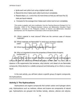DRAFT
April 29, 2014
LM Matter Grade 9
48
c. Ignite each wet cotton bud using a lighted match stick.
d. Record the time it takes each cotton bud to burn completely.
e. Repeat steps a, b, c and d four (4) more times so that you will have five (5)
trials per liquid material.
e. Compute for the average time it takes each cotton bud to burn completely.
*This activity is adapted, with minor modification, from the Teaching Resource Package S & T III-
Chemistry. (1992) of The Philippine-Australian Science and Mathematics Education Project
(PASMEP), University of the Philippines Institute of Science and Mathematics Education
Development, and The Department of Education Culture and Sports (DECS)
Q1. Which material is most viscous? What are the common uses of viscous
materials?
Q2. Which materials are flammable? In what ways are these materials
used?
Q3. Which liquid materials have strong odor and weak odor?
Q4. Why is it important to know the properties of these kinds of organic
compounds?
In this activity, you have learned about the properties of some common organic
compounds and the relationship of these properties to their uses. You were able to
observe in the experiments that kerosene, ethyl alcohol, and diesel oil are flammable
compounds. Ethyl alcohol is a volatile compound and lubricating oil is a thick or viscous
liquid.
In the next activity, you will learn about a specific group of organic compounds,
the hydrocarbons.
Activity 3: The Hydrocarbons
Hydrocarbons are organic compounds that contain carbon and hydrogen atoms
only. Hydrocarbons such as methane, ethane and butane are components of natural
gas. Hydrocarbons are grouped into families namely, alkanes, alkenes and alkynes.
 