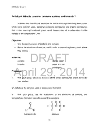 DRAFT
April 29, 2014
LM Matter Grade 9
55
Activity 6: What is common between acetone and formalin?
Acetone and formalin are examples of simple carbonyl containing compounds
which have common uses. Carbonyl containing compounds are organic compounds
that contain carbonyl functional group, which is composed of a carbon atom double-
bonded to an oxygen atom: C=O.
Objectives
 Give the common uses of acetone, and formalin.
 Relate the structures of acetone, and formalin to the carbonyl compounds where
they belong.
Materials:
acetone manila paper
formalin paper and pen
pentel pen
Procedure:
1. With your group, talk about the uses of the simple compounds shown to you by
your teacher.
Q1. What are the common uses of acetone and formalin?
2. With your group, use the illustrations of the structures of acetone, and
formaldehyde (formalin) below to answer the questions.
formaldehyde acetone
 