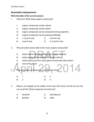DRAFT
April 29, 2014
LM Matter Grade 9
58
Summative Assessment:
Write the letter of the correct answer:
1. Which are TRUE about organic compounds?
I. organic compounds contain calcium
II. organic compounds contain carbon
III. organic compounds can be produced by living organisms
IV. organic compounds can be produced artificially
A. I, II and III only C. II and III only
B. I and III only D. II, III and IV only
2. Why are carbon atoms able to form many organic compounds?
A. carbon atoms have strong attraction to other elements
B. carbon atoms attract electrons from other atoms
C. carbon atoms can form many types of bonds with other carbon
D. none of the above
3. How many types of bonds can a carbon atom form?
A. 1 C. 2
B. 3 D. 4
4. Marcy’s car stopped at the middle of the road. She found out that her car has
ran out of fuel. Which compound must she buy?
A. kerosene C. lubricating oil
B. gasoline D. water
 