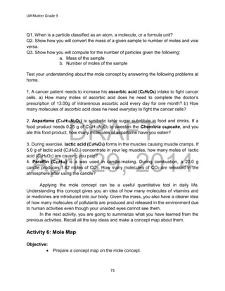 DRAFT
April 29, 2014
LM Matter Grade 9
73
Q1. When is a particle classified as an atom, a molecule, or a formula unit?
Q2. Show how you will convert the mass of a given sample to number of moles and vice
versa.
Q3. Show how you will compute for the number of particles given the following:
a. Mass of the sample
b. Number of moles of the sample
Test your understanding about the mole concept by answering the following problems at
home.
1. A cancer patient needs to increase his ascorbic acid (C6H8O6) intake to fight cancer
cells. a) How many moles of ascorbic acid does he need to complete the doctor’s
prescription of 13.00g of intravenous ascorbic acid every day for one month? b) How
many molecules of ascorbic acid does he need everyday to fight the cancer cells?
2. Aspartame (C14H18N2O5) is synthetic table sugar substitute in food and drinks. If a
food product needs 0.25 g of C14H18N2O5 to sweeten the Chemitria cupcake, and you
ate this food product, how many molecules of aspartame have you eaten?
3. During exercise, lactic acid (C3H6O3) forms in the muscles causing muscle cramps. If
5.0 g of lactic acid (C3H6O3) concentrate in your leg muscles, how many moles of lactic
acid (C3H6O3) are causing you pain?
4. Paraffin (C22H46) is a wax used in candle-making. During combustion, a 20.0 g
candle produces 1.42 moles of CO2. How many molecules of CO2 are released in the
atmosphere after using the candle?
Applying the mole concept can be a useful quantitative tool in daily life.
Understanding this concept gives you an idea of how many molecules of vitamins and
or medicines are introduced into our body. Given the mass, you also have a clearer idea
of how many molecules of pollutants are produced and released in the environment due
to human activities even though your unaided eyes cannot see them.
In the next activity, you are going to summarize what you have learned from the
previous activities. Recall all the key ideas and make a concept map about them.
Activity 6: Mole Map
Objective:
 Prepare a concept map on the mole concept.
 
