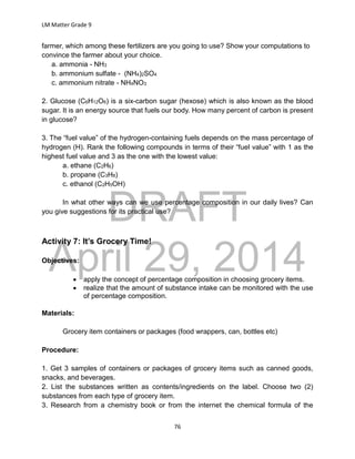 DRAFT
April 29, 2014
LM Matter Grade 9
76
farmer, which among these fertilizers are you going to use? Show your computations to
convince the farmer about your choice.
a. ammonia - NH3
b. ammonium sulfate - (NH4)2SO4
c. ammonium nitrate - NH4NO3
2. Glucose (C6H12O6) is a six-carbon sugar (hexose) which is also known as the blood
sugar. It is an energy source that fuels our body. How many percent of carbon is present
in glucose?
3. The “fuel value” of the hydrogen-containing fuels depends on the mass percentage of
hydrogen (H). Rank the following compounds in terms of their “fuel value” with 1 as the
highest fuel value and 3 as the one with the lowest value:
a. ethane (C2H6)
b. propane (C3H8)
c. ethanol (C2H5OH)
In what other ways can we use percentage composition in our daily lives? Can
you give suggestions for its practical use?
Activity 7: It’s Grocery Time!
Objectives:
 apply the concept of percentage composition in choosing grocery items.
 realize that the amount of substance intake can be monitored with the use
of percentage composition.
Materials:
Grocery item containers or packages (food wrappers, can, bottles etc)
Procedure:
1. Get 3 samples of containers or packages of grocery items such as canned goods,
snacks, and beverages.
2. List the substances written as contents/ingredients on the label. Choose two (2)
substances from each type of grocery item.
3. Research from a chemistry book or from the internet the chemical formula of the
 