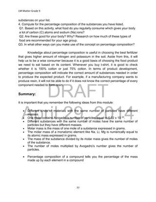 DRAFT
April 29, 2014
LM Matter Grade 9
77
substances on your list.
4. Compute for the percentage composition of the substances you have listed.
Q1. Based on this activity, what food do you regularly consume which gives your body
a lot of carbon (C) atoms and sodium (Na) ions?
Q2. Are these good for your body? Why? Research on how much of these types of
food are recommended for your age group.
Q3. In what other ways can you make use of the concept on percentage composition?
Knowledge about percentage composition is useful in choosing the best fertilizer
that gives higher amount of nitrogen and potassium in the soil. Aside from this, it will
help us to be a wise consumer because it is a good basis of choosing the food product
we need to eat based on its content. Whenever you buy t-shirt, it is good to check
whether it is 100% cotton or just 75% cotton. In terms of product development,
percentage composition will indicate the correct amount of substances needed in order
to produce the expected product. For example, if a manufacturing company wants to
produce resin, it will not be able to do if it does not know the correct percentage of every
component needed to form resin..
Summary:
It is important that you remember the following ideas from this module:
 Different kinds of materials with the same number of particles have different
masses.
 One mole contains Avogadro’s number of particles equal to 6.02 x 10 23.
 Different substances with the same number of moles have the same number of
particles but they have different masses.
 Molar mass is the mass of one mole of a substance expressed in grams.
 The molar mass of a monatomic element like Na, Li, Mg is numerically equal to
its atomic mass expressed in grams.
 The mass of the substance divided by its molar mass gives the number of moles
of the substance.
 The number of moles multiplied by Avogadro’s number gives the number of
particles.
 Percentage composition of a compound tells you the percentage of the mass
made up by each element in a compound
 