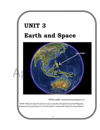DRAFT
April 29, 2014
1
UNIT 3
Earth and Space
(Photo credit: missebinboracay.blogspot.com)
NOTE: Please re-draw the picture in such a way that, the globe shows the Philippines
(without the arrow pointing on it) and the Earth is covered with clouds as shown below.)
 