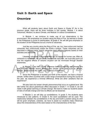 DRAFT
April 29, 2014
3
Unit 3: Earth and Space
Overview
What will students learn about Earth and Space in Grade 9? As in the
previous grade, there will be three modules in this quarter. Module 1 is about
Volcanoes, Module 2 is about Climate, and Module 3 is about Constellations.
In Module 1, we continue to make use of our observations in the
environment. We emphasize our location along the Ring of Fire. As learned in Grade
8, the Philippines is prone to earthquakes. At grade 9, we will still give emphasis on
the location of the Philippines but as a home to volcanoes.
Just like any country along the Ring of Fire, we, too, have active and inactive
volcanoes that continuously shape the Earth’s surface. These volcanoes can be
described in different ways. Active volcanoes have different features based on their
activities and emissions.
Likewise, volcanoes have energy that can be tapped for human use. After all,
volcanism is not all bad. As part of the disaster risk reduction, we must also point out
how the negative effects of volcanic eruption can be minimized through disaster
awareness.
In Module 2, we find out the difference between weather and climate. We
look into the different factors affecting the climate of an area such as altitude,
latitude, distance from the ocean, and presence of landmass.
Since the Philippines is located just north of the equator, we have a tropical
climate. Unlike other countries with a wide range of temperature during the course of
the year, we experience a minimal difference. What are other variations that we
experience?
We also look into certain climatic phenomena that occur on a global level. We
talk further the about greenhouse effect discussed in Grade 7. In Grade 9, we will
relate it with global warming or climate change. We have to make our students aware
of risks of climate change and how its effects can be lessened.
In Module 3, we will take up constellations. In grade 5, the students were
introduced to star patterns. In Grade 9, the word constellation will be used. The
relationship between the constellations in the sky and Earth’s position along its orbit
will be given emphasis. Likewise, we have to assist our students make inferences
about the characteristics of the stars based on the characteristics of the Sun.
 