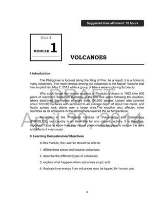 DRAFT
April 29, 2014
4
VOLCANOES
I. Introduction
The Philippines is located along the Ring of Fire. As a result, it is a home to
many volcanoes. The most famous among our volcanoes is the Mayon Volcano that
has erupted last May 7, 2013 while a group of hikers were exploring its beauty.
Who could forget the terrible eruption of Pinatubo Volcano in 1992 after 600
years of inactivity? Based on statistics, in the first five years following the eruption,
lahars destroyed the homes of more than 100,000 people. Lahars also covered
about 120,000 hectares with sediment to an average depth of about one meter, and
floods spread rock debris over a larger area.The eruption also affected other
countries as its emissions in the atmosphere lowered the air temperature.
According to the Philippine Institute of Volcanology and Seismology
(PHIVOLCS), our country is an ideal site for any volcanic activity. It is therefore,
important for us to know how this natural phenomenon happens to reduce the risks
and effects it may cause.
II. Learning Competencies/Objectives
In this module, the Learner should be able to:
1. differentiate active and inactive volcanoes;
2. describe the different types of volcanoes;
3. explain what happens when volcanoes erupt; and
4. illustrate how energy from volcanoes may be tapped for human use.
Unit 3
MODULE1
Suggested time allotment: 10 hours
 