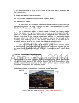 DRAFT
April 29, 2014
11
5. Put one of the bottled cooking oil in hot water and the other one in cold water. Wait
for three minutes.
6. Slowly unscrew the caps and observe.
Q4. Do you have the same observation as in the soda drinks?
Q5. Explain your answer.
In the activity, you have seen the effect of temperature on the amount of gas
that can be produced in a liquid. How does this affect the pressure inside the bottle?
What is the role of pressure in the setup?
Let us relate this concept to what is happening inside the volcano. Magma
inside the volcano has high temperature. As the magma is continuously heated, it
goes up. As it rises, gas bubbles are developed. The gas bubbles are trapped and
expand causing the molten material to swell also, resulting in a gradual increase in
pressure within the volcano. When the pressure exceeds the strength of the
overlying rock, fracturing occurs. The resulting breaks lead to a further drop in
confining pressure, which in turn causes even more gas bubbles to form.
Lava may appear to be the primary material ejected from a volcano, but this
is not always the case. Aside from lava, broken rocks, lava bombs, fine ash and dust
are also ejected. Does this have any effect on the volcanic shape? Let’s find out
how.
Volcanic landforms and eruptive styles
Volcanoes come in different shapes and sizes, and each structure has a
unique history of eruption. However, volcanologists have been able to classify them
according to their landforms and eruptive patterns. We have considered the three
general volcanic types according to the shape of their cones: namely: shield
volcanoes, cinder cones, and composite cones.
Before we go further, let us discuss the external parts of a volcano.
summit
slope
base
Fig. 4. Parts of a volcano(Source: Project EASE Module 12)
 
