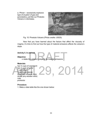 DRAFT
April 29, 2014
16
e. Plinian – excessively explosive
type of eruption of gas and
pyroclastics, just like our Pinatubo
Volcano in Zambales.
Fig. 10. Pinatubo Volcano (Photo credits: USGS)
Now that you have learned about the factors that affect the viscosity of
magma, it’s time to find out how the type of material emissions affects the volcano’s
slope.
Activity 5. In and out
Objective:
 relate the volcano’s slope to its material emissions
Materials:
two ¾ cups of cornstarch
two ¼ cups of water
1 cup gravel
3 cardboard pieces
three 250 ml paper cups
stirrer (any wooden stick)
ruler
protractor
Procedure:
1. Make a data table like the one shown below:
 