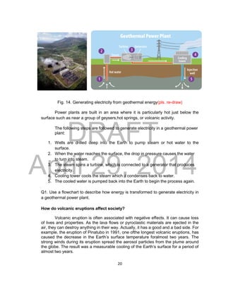 DRAFT
April 29, 2014
20
Fig. 14. Generating electricity from geothermal energy(pls. re-draw)
Power plants are built in an area where it is particularly hot just below the
surface such as near a group of geysers,hot springs, or volcanic activity.
The following steps are followed to generate electricity in a geothermal power
plant:
1. Wells are drilled deep into the Earth to pump steam or hot water to the
surface.
2. When the water reaches the surface, the drop in pressure causes the water
to turn into steam.
3. The steam spins a turbine, which is connected to a generator that produces
electricity.
4. Cooling tower cools the steam which it condenses back to water.
5. The cooled water is pumped back into the Earth to begin the process again.
Q1. Use a flowchart to describe how energy is transformed to generate electricity in
a geothermal power plant.
How do volcanic eruptions affect society?
Volcanic eruption is often associated with negative effects. It can cause loss
of lives and properties. As the lava flows or pyroclastic materials are ejected in the
air, they can destroy anything in their way. Actually, it has a good and a bad side. For
example, the eruption of Pinatubo in 1991, one ofthe longest volcanic eruptions, has
caused the decrease in the Earth’s surface temperature foralmost two years. The
strong winds during its eruption spread the aerosol particles from the plume around
the globe. The result was a measurable cooling of the Earth’s surface for a period of
almost two years.
 
