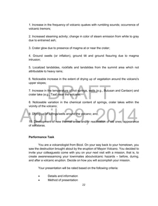 DRAFT
April 29, 2014
22
1. Increase in the frequency of volcanic quakes with rumbling sounds; occurrence of
volcanic tremors;
2. Increased steaming activity; change in color of steam emission from white to gray
due to entrained ash;
3. Crater glow due to presence of magma at or near the crater;
4. Ground swells (or inflation), ground tilt and ground fissuring due to magma
intrusion;
5. Localized landslides, rockfalls and landslides from the summit area which not
attributable to heavy rains;
6. Noticeable increase in the extent of drying up of vegetation around the volcano's
upper slopes;
7. Increase in the temperature of hot springs, wells (e.g., Bulusan and Canlaon) and
crater lake (e.g., Taal) near the volcano;
8. Noticeable variation in the chemical content of springs, crater lakes within the
vicinity of the volcano;
9. Drying up of springs/wells around the volcano; and,
10. Development of new thermal areas and/or reactivation of old ones; appearance
of solfataras.
Performance Task
You are a volcanologist from Bicol. On your way back to your hometown, you
saw the destruction brought about by the eruption of Mayon Volcano. You decided to
invite your colleaguesto come with you on your next visit with a mission, that is, to
create awarenessamong your townmates aboutvolcanic hazards – before, during,
and after a volcanic eruption. Decide on how you will accomplish your mission.
Your presentation will be rated based on the following criteria:
 Details and information
 Method of presentation
 